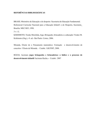 REFERÊNCIAS BIBLIOGRÁFICAS
BRASIL Ministério da Educação e do desporto. Secretaria da Educação Fundamental.
Referencial Curricular Nacional para a Educação Infantil e do Desporto, Secretaria_
Brasília: MECSEF, 1998.
3 v: i L
KISHIMOTO, Tizuko Morchida, Jogo, Brinquedo, brincadeira e a educação/ Tizuko M.
Kishimoto (Org.); -9. ed.- São Paulo: Cortez, 2006.
Miranda, Elisete de o Pensamento matemático: Formação e desenvolvimento de
conceitos / Elisete de Miranda. – Cuiabá : EdUFMT, 2008.
ROJAS, Jucimara jogos brinquedos e brincadeiras: o lúdico e o processo de
desenvolvimento infantil/ Jucimara Rocha.-- Cuiabá : 2007
 