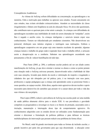 Conseqüências Acadêmicas:
As vítimas de bullying sofrem dificuldades na concentração, na aprendizagem e na
memória. Falta a motivação para trabalhar ou apreciar seus estudos. Focam unicamente em
seus estudos, mas evitam atividades extracurriculares. Atendem as necessidades de classe
irregularmente e faltam com freqüência na aula de educação física. Os alvos não questionam,
não contribuem nem se queixam para evitar atrair a atenção. As crianças com dificuldades de
aprendizagem escondem suas inabilidades de medo de serem chamadas de “estúpidas”, assim
lhes é negado o auxílio extra. As crianças inteligentes e sensíveis temem expor seus
conhecimentos. Temem ser ridicularizada por estudantes ciumentos. Não desenvolvem seu
potencial; disfarçam seus talentos originais e restringem suas realizações. Embora a
aprendizagem cooperativa em um grupo seja uma maneira excelente de aprender, algumas
crianças temem o trabalho de grupo onde é esperado fazer todo o trabalho difícil, e arriscam
assim a desaprovação ou a zombaria. Sabotam sua aprendizagem escondendo seus
pensamentos a fim de reduzir humilhações de todo tipo.
Para Fante (2005, p. 209), o ambiente escolar poderia até ser um aliado contra
manifestações de bullying, já que deve orientar e ensinar os alunos a como se portar perante
uma situação onde o bullying estivesse presente, desenvolvendo neles a habilidade de lidar
com suas emoções, levando para dentro da escola a valorização do respeito e resgatando a
cidadania dos que são ultrajados por tal prática; pois, é na interação com seus pares,
professores e equipe pedagógica que a criança está aprendendo como se posicionar frente a
essas questões, no espaço escolar. Além disso, aqueles mais agressivos devem receber o apoio
necessário para demovê-los de caminhos que possam vir a causar danos por toda a vida das
suas vítimas e de sua própria.
Para Lopes (2005), reduzir a prevalência de bullying nas escolas pode ser uma medida
de saúde pública altamente efetiva para o século XXI. A sua prevalência e gravidade
compelem os pesquisadores a investigar os riscos e os fatores de proteção, associados com a
iniciação, manutenção e interrupção desse tipo de comportamento agressivo. Os
conhecimentos adquiridos com os estudos devem ser utilizados como fundamentação para
orientar e direcionar a formulação de políticas públicas e para delinear as técnicas
multidisciplinares de intervenção que possam reduzir esse problema de forma eficaz.
No Brasil, onde há grande movimento para todas as formas de inclusão escolar, e
grande incentivo por parte dos governantes para que seja disseminada a educação como
 