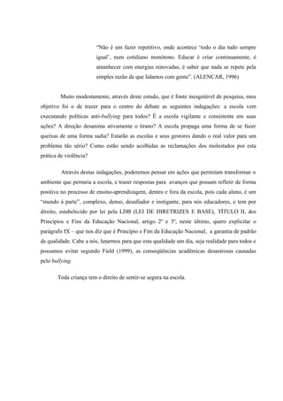 “Não é um fazer repetitivo, onde acontece ‘todo o dia tudo sempre
igual’, num cotidiano monótono. Educar é criar continuamente, é
amanhecer com energias renovadas, é saber que nada se repete pela
simples razão de que lidamos com gente”. (ALENCAR, 1996)
Muito modestamente, através deste estudo, que é fonte inesgotável de pesquisa, meu
objetivo foi o de trazer para o centro do debate as seguintes indagações: a escola vem
executando políticas anti-bullying para todos? É a escola vigilante e consistente em suas
ações? A direção desanima ativamente o tirano? A escola propaga uma forma de se fazer
queixas de uma forma sadia? Estarão as escolas e seus gestores dando o real valor para um
problema tão sério? Como estão sendo acolhidas as reclamações dos molestados por esta
prática de violência?
Através destas indagações, poderemos pensar em ações que permitam transformar o
ambiente que permeia a escola, e trazer respostas para avanços que possam refletir de forma
positiva no processo de ensino-aprendizagem, dentro e fora da escola, pois cada aluno, é um
“mundo á parte”, complexo, denso, desafiador e instigante, para nós educadores, e tem por
direito, estabelecido por lei pela LDB (LEI DE DIRETRIZES E BASE), TÍTULO II, dos
Princípios e Fins da Educação Nacional, artigo 2º e 3º, neste último, quero explicitar o
parágrafo IX – que nos diz que é Princípio e Fim da Educação Nacional, a garantia de padrão
de qualidade. Cabe a nós, lutarmos para que esta qualidade um dia, seja realidade para todos e
possamos evitar segundo Field (1999), as conseqüências acadêmicas desastrosas causadas
pelo bullying.
Toda criança tem o direito de sentir-se segura na escola.
 