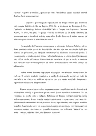 “lésbica”, “sapatão” e “frutinha”, apelidos que têm a finalidade de agredir e destruir a moral
do aluno frente ao grupo escolar.
Segundo a psicoterapeuta especializada em terapia infantil pela Pontifícia
Universidade Católica do Rio de Janeiro (PUC-Rio) e professora do Programa de Pós-
Graduação em Psicologia Existencial do ISECENSA - Campos dos Goytacazes, Cristiana
Pizarro, "os alvos, em geral, são pouco sociáveis e detentores de um forte sentimento de
insegurança, que os impede de solicitar ajuda, além de não disporem de status, recursos ou
habilidade para cessarem os atos danosos contra si".
Os resultados do Programa asseguram que as vítimas do fenômeno bullying, sofrem
danos psicológicos que podem ser irreversíveis, caso não haja uma intervenção rápida por
parte de um profissional, que adequará o melhor tipo de tratamento ao caso em questão. É
consenso entre os estudiosos deste tipo de violência afirmar que as vítimas de bullying passam
a ter déficit escolar, dificuldade de concentração, resistência a ir para a escola, se mostram
mais sensíveis ou até mesmo agressivos em família e evitam contato com outras crianças ou
adolescentes.
Podem ocorrer diferentes implicações psicológicas em crianças e jovens vítimas do
bullying. O impacto imediato percebido é a queda do desempenho escolar em razão da
convivência da criança em ambiente agressivo, que gera medo, ansiedade, insegurança,
repercutindo no seu nível de aprendizado.
Essas crianças e jovens podem ter poucos amigos e manifestam reações de rejeição à
escola (fobia escolar). Alguns sinais que as vítimas podem apresentar: demonstrar falta de
vontade de ir à escola; sentir-se mal perto da hora de sair de casa; pedir para trocar de escola;
pedir sempre para ser levado à escola; mudar freqüentemente o trajeto entre a casa e a escola;
apresentar baixo rendimento escolar; voltar da escola, repetidamente, com roupas e materiais
rasgados; chegar muitas vezes em casa com machucados sem explicação convincente; parecer
angustiado, ansioso e deprimido; ter pesadelos constantes com pedidos de “socorro” ou “me
deixa”; “perder”, repetidas vezes, seus pertences e dinheiro.
 