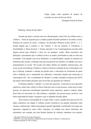 1
Dicionário Priberam da Língua Portuguesa
2
ABRAPIA Associação Brasileira Multiprofissional de Proteção à Infância e à Adolescência.
3
Pesquisa realizada em 1997 no Brasil.
Artigo surgiu como proposta de projeto de
extensão, no curso de Serviço Social.
Elisângela Feitosa de Souza
Bullying: vítimas de dois lados?
Assunto que passa a conotar uma nova denominação e maior foco nos últimos anos, a
violência – forma de agressão que se amplia quando discutido partindo-se da ênfase escolar.
Partimos do conceito do termo, “violência” do dicionário Priberan on-line (2012)1
: s. f. 1.
Estado daquilo que é violento. 2. Ato violento. 3. Ato de violentar. 4. Veemência. 5.
Irascibilidade. 6. Abuso da força. 7. Tirania; opressão. 8. Jur. Constrangimento exercido sobre
alguma pessoa para obrigá-la a fazer um ato qualquer; coação. Basta encaramos tais
definições e percebemos que a violência existe e se amplia, fortificando-se cada vez mais nas
sociedades. Convergindo com novas definições, ou especificidades, quando ao tratarmos do
fenômeno mais recente, o bullying. Este que está presente nas famílias, no trabalho, nas ruas e
principalmente na escola. “De acordo com dados obtidos em trabalhos internacionais, não
existe escola sem bullying. O objetivo é alterar a forma de avaliação do que é brincadeira e do
que é bullying, mudando o enfoque da questão para a valorização do sentimento de quem
sofre o bullying, isto é, respeitando seu sofrimento e buscando soluções que amenizem ou
interrompam isso”, diz o coordenador da Abrapia2
; os dados coletados revelaram que 40,5%
dos alunos entrevistados disseram estar envolvidos em episódios de violência3
.
O bullying significa “valentão”, ou autor das agressões. Caracteriza-se por agressões
repetitivas, sejam estas verbais ou físicas feitas por uma ou mais pessoas, contra uma ou mais
pessoas. Os agressores normalmente aparentam serem superiores, quanto à estatura, idade,
força física ou emocional, etc. Não obstante, o agredido, são pessoas pouco sociáveis, com
baixa capacidade de reação e inseguras o que os impedem de pedir ajudar.
Seria mesmo a necessidade de se impor sobre o outro o grande fator para tal ato? Os
dados estatísticos em relação à violência escolar mostram-se em grandes dimensões entre
crianças e adolescentes. Dados preocupantes quando legendados e justificados com aspas aos
agressores, julgando-os como vilões. Enquanto, na verdade atos destas dimensões são
acarretados, por exemplo, por uma história familiar de violência, abandono e/ou rejeição.
 