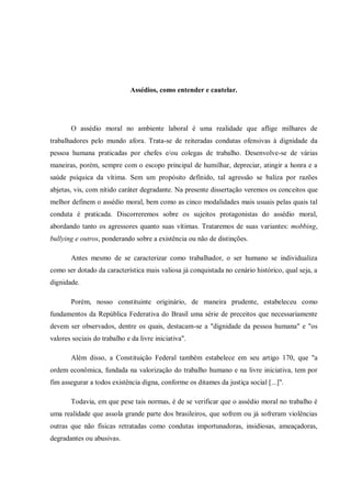 Assédios, como entender e cautelar.
O assédio moral no ambiente laboral é uma realidade que aflige milhares de
trabalhadores pelo mundo afora. Trata-se de reiteradas condutas ofensivas à dignidade da
pessoa humana praticadas por chefes e/ou colegas de trabalho. Desenvolve-se de várias
maneiras, porém, sempre com o escopo principal de humilhar, depreciar, atingir a honra e a
saúde psíquica da vítima. Sem um propósito definido, tal agressão se baliza por razões
abjetas, vis, com nítido caráter degradante. Na presente dissertação veremos os conceitos que
melhor definem o assédio moral, bem como as cinco modalidades mais usuais pelas quais tal
conduta é praticada. Discorreremos sobre os sujeitos protagonistas do assédio moral,
abordando tanto os agressores quanto suas vítimas. Trataremos de suas variantes: mobbing,
bullying e outros, ponderando sobre a existência ou não de distinções.
Antes mesmo de se caracterizar como trabalhador, o ser humano se individualiza
como ser dotado da característica mais valiosa já conquistada no cenário histórico, qual seja, a
dignidade.
Porém, nosso constituinte originário, de maneira prudente, estabeleceu como
fundamentos da República Federativa do Brasil uma série de preceitos que necessariamente
devem ser observados, dentre os quais, destacam-se a "dignidade da pessoa humana" e "os
valores sociais do trabalho e da livre iniciativa".
Além disso, a Constituição Federal também estabelece em seu artigo 170, que "a
ordem econômica, fundada na valorização do trabalho humano e na livre iniciativa, tem por
fim assegurar a todos existência digna, conforme os ditames da justiça social [...]".
Todavia, em que pese tais normas, é de se verificar que o assédio moral no trabalho é
uma realidade que assola grande parte dos brasileiros, que sofrem ou já sofreram violências
outras que não físicas retratadas como condutas importunadoras, insidiosas, ameaçadoras,
degradantes ou abusivas.
 