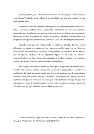 Nota-se, portanto, que a vítima de assédio moral é um ser subjugado à mera "coisa" ou
a um "animal", sofrendo grave violação à sua dignidade, bem esse imprescindível a uma
benfazeja vida social.
Com efeito, diante dos conceitos acima expostos, podemos entender por assédio moral
todas e quaisquer condutas hostis e degradantes manifestadas por meio de constantes
comportamentos humilhantes, provocativos, omissivos, abusivos, obscenos ou ameaçadores,
bem como, mediante gestos jocosos e escritos que ofendam a dignidade, a personalidade ou a
integridade físico-psíquica do trabalhador, expondo-o a toda sorte de intempéries emocionais.
Impende notar que não obstante todas as definições aludidas, há uma notória
dificuldade em adequar as condutas ao caso concreto de assédio moral, vez que, diante de
cada situação, será necessária a verificação da subjetividade no julgamento do que pode ou
não ser abusivo, insidioso, vil ou degradante. Apesar de tal tarefa ser laboriosa,
imprescindível que se faça a busca pela adequação da conduta praticada pelo assediador
tomando por base os elementos objetivos trazidos para definições.
Já Bullying e Mobbing são gêneros de uma espécie de agressão denominada assédio
moral.N este contexto, constitui preocupação de inúmeros pesquisadores, educadores e
profissionais da Saúde do mundo inteiro por ocorrer em qualquer tipo de circunstância:
instituição pública ou privada, zona rural ou urbana, independente das condições sociais e
econômicas das pessoas envolvidas. De modo que, ocorre justamente no lugar em que, pela
sua gênese, as vítimas deveriam aprender o convívio social com respeito ao outro e a exercitar
e desenvolver a sua individualidade e subjetividade sem coerção.*
Analise com base no artigo publicado no Jornar O HOJE no dia 09 de Dezembro de
2012, p. 4. Artigo escrito por Mauricio de Figueiredo Correa.
 