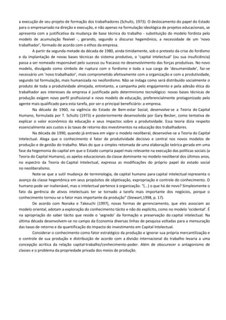 a execução de seu projeto de formação dos trabalhadores (Schultz, 1973). O deslocamento do papel do Estado
para o empresariado na direção e execução, e não apenas na formulação ideológica de projetos educacionais, se
apresenta com a justificativa da mudança de base técnica do trabalho - substituição do modelo fordista pelo
modelo de acumulação flexível -, gerando, segundo o discurso hegemônico, a necessidade de um ‘novo
trabalhador’, formado de acordo com o ethos da empresa.
A partir da segunda metade da década de 1980, ainda timidamente, sob o pretexto da crise do fordismo
e da implantação de novas bases técnicas do sistema produtivo, o ‘capital intelectual’ (ou sua insuficiência)
passa a ser nomeado responsável pelo sucesso ou fracasso no desenvolvimento das forças produtivas. No novo
modelo, divulgado como símbolo de ruptura com o fordismo e toda a sua carga de ‘desumanidade’, faz-se
necessário um ‘novo trabalhador’, mais comprometido afetivamente com a organização e com a produtividade,
segundo tal formulação, mais humanizada no neofordismo. Não se indaga como será distribuído socialmente o
produto de toda a produtividade almejada, entretanto, a campanha pelo engajamento e pela adesão ética do
trabalhador aos interesses da empresa é justificada pelo determinismo tecnológico: novas bases técnicas de
produção exigem novo perfil profissional e novo modelo de educação, preferencialmente protagonizado pelo
agente mais qualificado para esta tarefa, por ser o principal beneficiário: a empresa.
Na década de 1960, na vigência do Estado de Bem-estar Social, desenvolve-se a Teoria do Capital
Humano, formulada por T. Schultz (1973) e posteriormente desenvolvida por Gary Becker, como tentativa de
explicar o valor econômico da educação e seus impactos sobre a produtividade. Essa teoria dizia respeito
essencialmente aos custos e às taxas de retorno dos investimentos na educação dos trabalhadores.
Na década de 1990, quando já entrava em vigor o modelo neoliberal, desenvolve-se a Teoria do Capital
Intelectual. Alega que o conhecimento é fator de produtividade decisivo e central nos novos modelos de
produção e de gestão do trabalho. Mais do que a simples retomada de uma elaboração teórica gerada em uma
fase da hegemonia do capital em que o Estado cumpria papel mais relevante na execução das políticas sociais (a
Teoria do Capital Humano), os apelos educacionais da classe dominante no modelo neoliberal dos últimos anos,
no espectro da Teoria do Capital Intelectual, expressa as modificações do próprio papel do estado social
no neoliberalismo.
Note-se que a sutil mudança de terminologia, de capital humano para capital intelectual representa o
avanço da classe hegemônica em seus propósitos de objetivação, expropriação e controle do conhecimento. O
humano pode ser inalienável, mas o intelectual pertence à organização. “(...) o que há de novo? Simplesmente o
fato da gerência de ativos intelectuais ter se tornado a tarefa mais importante dos negócios, porque o
conhecimento tornou-se o fator mais importante da produção” (Stewart,1998, p. 17).
De acordo com Nonaka e Takeuchi (1997), novas formas de gerenciamento, que eles associam ao
modelo oriental, adotam a exploração do conhecimento tácito e não do explícito, como no modelo ‘ocidental’. É
na apropriação do saber tácito que reside o ‘segredo’ da formação e preservação do capital intelectual. Na
última década desenvolvem-se no campo da Economia diversas linhas de pesquisa voltadas para a mensuração
das taxas de retorno e da quantificação do impacto do investimento em Capital Intelectual.
Considerar o conhecimento como fator estratégico da produção e ignorar sua própria mercantilização e
o controle de sua produção e distribuição de acordo com a divisão internacional do trabalho levaria a uma
concepção acrítica da relação capital-trabalho/conhecimento-poder. Além de obscurecer o antagonismo de
classes e o problema da propriedade privada dos meios de produção.
 