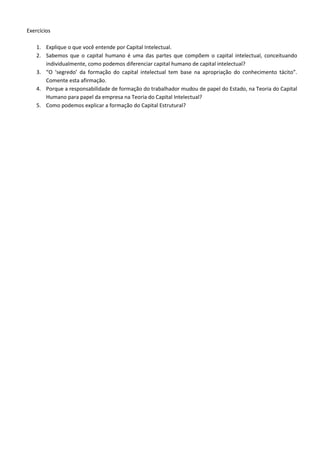 Exercícios
1. Explique o que você entende por Capital Intelectual.
2. Sabemos que o capital humano é uma das partes que compõem o capital intelectual, conceituando
individualmente, como podemos diferenciar capital humano de capital intelectual?
3. “O ‘segredo’ da formação do capital intelectual tem base na apropriação do conhecimento tácito”.
Comente esta afirmação.
4. Porque a responsabilidade de formação do trabalhador mudou de papel do Estado, na Teoria do Capital
Humano para papel da empresa na Teoria do Capital Intelectual?
5. Como podemos explicar a formação do Capital Estrutural?
 