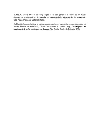 BUNZEN, Clecio. Da era da composição à era dos gêneros: o ensino de produção
de texto no ensino médio. Português no ensino médio e formação do professor.
São Paulo: Parábola Editorial, 2006.
KLEIMAN, Ângela. Leitura e prática social no desenvolvimento de competências no
ensino médio. In BUNZEN, Clecio, MENDONÇA, Márcia (org.). Português no
ensino médio e formação do professor. São Paulo: Parábola Editorial, 2006.
 
