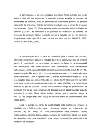 A carbonatação é um dos principais fenômenos físico-químicos que pode
limitar a vida útil das estruturas de concreto armado. Através da redução da
alcalinidade do concreto, altera as condições de estabilidade química da película
passivante da armadura, criando condições favoráveis para o início do processo
corrosivo (ver Figura 13). Essa redução resulta das reações entre o dióxido de
carbono (CO2)48 da atmosfera e os produtos de hidratação do cimento, na
presença de umidade. Como resultado tem-se a redução do pH do concreto,
originalmente maior que 12,5, para valores em torno de 8,5 (BAKKER, 1988,
MEHTA e MONTEIRO, 2008).
A carbonatação inicia a partir da superfície para o interior do concreto,
alterando a alcalinidade (devido à redução do pH) e a estrutura porosa do material
(devido à precipitação dos carbonatos). No avanço da frente de carbonatação49
são identificadas três zonas distintas: uma carbonatada; outra parcialmente
carbonatada; e uma não carbonatada, com pH aproximadamente de 8,3, 10 e >12,5,
respectivamente. No tempo t0, o concreto encontra-se com o pH inalterado, sem
zona carbonatada. Com o ingresso do CO2 através do concreto no tempo (t1 e t2)
e as reações deste gás com o hidróxido de cálcio (Ca(OH)2) disponível na matriz
cimentante ocorre a formação do carbonato de cálcio (CaCO3), e a conseqüente
redução do pH do concreto. Quanto esse processo chega às proximidades da
armadura (tn), diz-se que a mesma está despassivada50 (desprotegida), estando
suscetível à corrosão. Neste último estágio diz-se que a estrutura atingiu a
vida útil de projeto (HELENE, 1993) ou o Estado Limite de Durabilidade51 (ISO
13823, 2008).
Logo, o avanço da frente de carbonatação está diretamente atrelado à
facilidade que o CO2 encontra para difundir-se através do cobrimento do
concreto (x) no tempo (t). São preponderantes neste processo fatores
relacionados ao concreto (compacidade, conteúdo de hidróxido de cálcio e de óxido
de cálcio disponível para a reação52, entre outros), às condições ambientais e às
condições de exposição.
 
