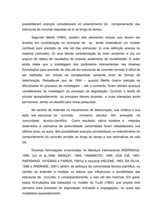 possibilitaram avanços consideráveis no entendimento do comportamento das
estruturas de concreto expostas ao ar ao longo do tempo.
Segundo Mehta (1994), existem três elementos chaves que devem ser
levados em consideração no momento de se tentar estabelecer um modelo
confiável para predição da vida útil das estruturas: (i) uma definição precisa do
material (concreto); (ii) uma devida caracterização do meio ambiente; e (iii) um
arquivo de dados de resultados de ensaios acelerados de durabilidade. O autor
ainda relata que a modelagem dos parâmetros intervenientes nas diversas
formulações para previsão de vida útil em estruturas de concreto armado é difícil de
ser realizada, em virtude da complexidade existente entre as formas de
deterioração. Ressalta-se que de 1994 – quando Mehta chama atenção às
dificuldades do processo de modelagem – até o momento, foram obtidos avanços
consideráveis na modelagem do processo de degradação. Contudo a tarefa de
simular apropriadamente os principais fatores atuantes e suas interações ainda
permanece, sendo um desafio para novas pesquisas.
No sentido de entender os mecanismos de deterioração, sua cinética e sua
ação nas estruturas de concreto, inúmeros estudos têm emergido da
comunidade técnico-científica. Como resultado, vários modelos e métodos
destinados à estimativa da profundidade carbonatada foram estabelecidos nos
últimos anos, os quais têm possibilitado avanços consideráveis no entendimento do
comportamento do concreto armado ao longo do tempo e nas estimativas de vida
útil.
Diversas formulações encontradas na literatura internacional (MORINAGA,
1990; UJI et al.,1990; MANGAT, 1994; YAMAMOTO, 1995, CEB 238, 1997;
PAPADAKIS, VAYENAS e FARDIS, 1991a) e nacional (HELENE, 1993; DA SILVA,
1998 e ANDRADE, 2001) advêm de esforços da comunidade técnico-científica, no
sentido de entender e modelar os fatores que influenciam a durabilidade das
estruturas de concreto, e conseqüentemente, a vida útil das mesmas. Em geral,
essas formulações são baseadas no modelo de Tuutti (1982), que propõe dois
períodos para processo de degradação (iniciação e propagação), os quais são
modelados separadamente.
 