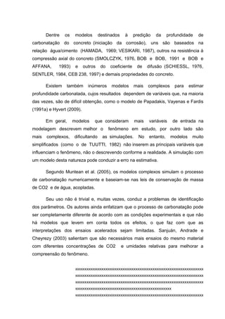 Dentre os modelos destinados à predição da profundidade de
carbonatação do concreto (iniciação da corrosão), uns são baseados na
relação água/cimento (HAMADA, 1969; VESIKARI, 1987), outros na resistência à
compressão axial do concreto (SMOLCZYK, 1976, BOB e BOB, 1991 e BOB e
AFFANA, 1993) e outros do coeficiente de difusão (SCHIESSL, 1976,
SENTLER, 1984, CEB 238, 1997) e demais propriedades do concreto.
Existem também inúmeros modelos mais complexos para estimar
profundidade carbonatada, cujos resultados dependem de variáveis que, na maioria
das vezes, são de difícil obtenção, como o modelo de Papadakis, Vayenas e Fardis
(1991a) e Hyvert (2009).
Em geral, modelos que consideram mais variáveis de entrada na
modelagem descrevem melhor o fenômeno em estudo, por outro lado são
mais complexos, dificultando as simulações. No entanto, modelos muito
simplificados (como o de TUUTTI, 1982) não inserem as principais variáveis que
influenciam o fenômeno, não o descrevendo conforme a realidade. A simulação com
um modelo desta natureza pode conduzir a erro na estimativa.
Segundo Muntean et al. (2005), os modelos complexos simulam o processo
de carbonatação numericamente e baseiam-se nas leis de conservação de massa
de CO2 e de água, acopladas.
Seu uso não é trivial e, muitas vezes, conduz a problemas de identificação
dos parâmetros. Os autores ainda enfatizam que o processo de carbonatação pode
ser completamente diferente de acordo com as condições experimentais e que não
há modelos que levem em conta todos os efeitos, o que faz com que as
interpretações dos ensaios acelerados sejam limitadas. Sanjuán, Andrade e
Cheyrezy (2003) salientam que são necessários mais ensaios do mesmo material
com diferentes concentrações de CO2 e umidades relativas para melhorar a
compreensão do fenômeno.
xxxxxxxxxxxxxxxxxxxxxxxxxxxxxxxxxxxxxxxxxxxxxxxxxxxxxxxxxxxxxxxxxxxx
xxxxxxxxxxxxxxxxxxxxxxxxxxxxxxxxxxxxxxxxxxxxxxxxxxxxxxxxxxxxxxxxxxxx
xxxxxxxxxxxxxxxxxxxxxxxxxxxxxxxxxxxxxxxxxxxxxxxxxxxxxxxxxxxxxxxxxxxx
xxxxxxxxxxxxxxxxxxxxxxxxxxxxxxxxxxxxxxxxxxxxxxxxxxx
xxxxxxxxxxxxxxxxxxxxxxxxxxxxxxxxxxxxxxxxxxxxxxxxxxxxxxxxxxxxxxxxxxxx
 