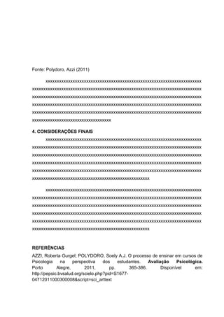 Fonte: Polydoro, Azzi (2011)
xxxxxxxxxxxxxxxxxxxxxxxxxxxxxxxxxxxxxxxxxxxxxxxxxxxxxxxxxxxxxxxxxxxxx
xxxxxxxxxxxxxxxxxxxxxxxxxxxxxxxxxxxxxxxxxxxxxxxxxxxxxxxxxxxxxxxxxxxxxxxxxxx
xxxxxxxxxxxxxxxxxxxxxxxxxxxxxxxxxxxxxxxxxxxxxxxxxxxxxxxxxxxxxxxxxxxxxxxxxxx
xxxxxxxxxxxxxxxxxxxxxxxxxxxxxxxxxxxxxxxxxxxxxxxxxxxxxxxxxxxxxxxxxxxxxxxxxxx
xxxxxxxxxxxxxxxxxxxxxxxxxxxxxxxxxxxxxxxxxxxxxxxxxxxxxxxxxxxxxxxxxxxxxxxxxxx
xxxxxxxxxxxxxxxxxxxxxxxxxxxxxxxxxxx
4. CONSIDERAÇÕES FINAIS
xxxxxxxxxxxxxxxxxxxxxxxxxxxxxxxxxxxxxxxxxxxxxxxxxxxxxxxxxxxxxxxxxxxxx
xxxxxxxxxxxxxxxxxxxxxxxxxxxxxxxxxxxxxxxxxxxxxxxxxxxxxxxxxxxxxxxxxxxxxxxxxxx
xxxxxxxxxxxxxxxxxxxxxxxxxxxxxxxxxxxxxxxxxxxxxxxxxxxxxxxxxxxxxxxxxxxxxxxxxxx
xxxxxxxxxxxxxxxxxxxxxxxxxxxxxxxxxxxxxxxxxxxxxxxxxxxxxxxxxxxxxxxxxxxxxxxxxxx
xxxxxxxxxxxxxxxxxxxxxxxxxxxxxxxxxxxxxxxxxxxxxxxxxxxxxxxxxxxxxxxxxxxxxxxxxxx
xxxxxxxxxxxxxxxxxxxxxxxxxxxxxxxxxxxxxxxxxxxxxxxxxxxx
xxxxxxxxxxxxxxxxxxxxxxxxxxxxxxxxxxxxxxxxxxxxxxxxxxxxxxxxxxxxxxxxxxxxx
xxxxxxxxxxxxxxxxxxxxxxxxxxxxxxxxxxxxxxxxxxxxxxxxxxxxxxxxxxxxxxxxxxxxxxxxxxx
xxxxxxxxxxxxxxxxxxxxxxxxxxxxxxxxxxxxxxxxxxxxxxxxxxxxxxxxxxxxxxxxxxxxxxxxxxx
xxxxxxxxxxxxxxxxxxxxxxxxxxxxxxxxxxxxxxxxxxxxxxxxxxxxxxxxxxxxxxxxxxxxxxxxxxx
xxxxxxxxxxxxxxxxxxxxxxxxxxxxxxxxxxxxxxxxxxxxxxxxxxxxxxxxxxxxxxxxxxxxxxxxxxx
xxxxxxxxxxxxxxxxxxxxxxxxxxxxxxxxxxxxxxxxxxxxxxxxxxxx
REFERÊNCIAS
AZZI, Roberta Gurgel; POLYDORO, Soely A.J. O processo de ensinar em cursos de
Psicologia na perspectiva dos estudantes. Avaliação Psicológica.
Porto Alegre, 2011, pp. 365-386. Disponível em:
http://pepsic.bvsalud.org/scielo.php?pid=S1677-
04712011000300008&script=sci_arttext
 