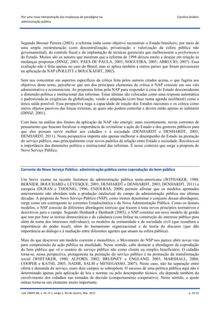 Por uma nova interpretação das mudanças de paradigma na                                      Carolina Andion
administração pública




Segundo Bresser Pereira (2003), a reforma tinha como objetivo reconstruir o Estado brasileiro, por meio de
uma ampla reestruturação (com descentralização, privatização e valorização da esfera pública não
governamental), do controle fiscal e da implantação de técnicas gerenciais que melhorassem a performance
do Estado. Muitos são os autores que mostram que a reforma de 1998 deixou muito a desejar em relação às
mudanças propostas (DINIZ, 2001; PAES DE PAULA, 2005; NOGUEIRA, 2005; ABRUCIO, 2007). Essa
avaliação não é feita apenas no caso do Brasil, mas se aplica também a outros países que foram percussores
na aplicação da NAP (POLLITT e BOUCKAERT, 2002).

Sem nos concentrar em aspectos específicos da crítica feita pelos autores citados acima, o que fugiria aos
objetivos deste texto, percebe-se que um dos principais elementos de crítica à NAP consiste em seu viés
administrativo e economicista. As propostas feitas pela NAP para responder à crise do Estado desconsideram
a dimensão política e institucional das reformas. Estas últimas são colocadas como uma resposta automática
e padronizada às exigências da globalização, vendo a adaptação (com base numa agenda neoliberal) como a
única saída possível. Essa perspectiva nega a capacidade de reação dos Estados nacionais e os coloca como
meros objetos passivos das forças externas, as quais não podem controlar e devem então apenas se submeter
(DINIZ, 2001).

Com base na análise dos limites da aplicação da NAP vão emergir, mais recentemente, novas correntes de
pensamento que buscam focalizar a importância de revitalizar a ação do Estado e dos gestores públicos para
que eles possam servir melhor aos cidadãos e à sociedade (DENHARDT e DENHARDT, 2003;
DENHARDT, 2011). Nesta perspectiva importa não apenas melhorar o desempenho do Estado na prestação
do serviço público, mas principalmente criar novos padrões de relação entre Estado e sociedade. Recoloca-se
a importância das dimensões política e institucional das reformas. É nesse contexto que surge a proposta do
Novo Serviço Público.



Corrente do Novo Serviço Público: administração pública como coprodução do bem público

Um breve exame na recente literatura da administração pública norte-americana (WITHAKER, 1980;
BERNIER, BOUCHARD e LÉVESQUE, 2003; DENHARDT e DENHARDT, 2003; DENHARDT, 2011) e
europeia (DURAN e THOENIG, 1996; ENJOLRAS, 2008) permite afirmar que os modelos apontados
anteriormente não abordam toda a produção intelectual do campo da administração pública nas últimas
décadas. A proposta do Novo Serviço Público (NSP), como iremos denominar o conjunto dessas abordagens,
surge como um contraponto às correntes Estadocêntrica e da Nova Administração Pública. Como os demais
modelos, o NSP consiste de diferentes abordagens teóricas que trazem à tona novos princípios normativos e
descritivos para o campo. Segundo Denhardt e Denhardt (2003), o NSP constitui um novo modelo de gestão
que tem por base as teorias democráticas e da cidadania (com ênfase na construção do interesse público para
além da soma dos interesses individuais); os modelos de comunidade e da sociedade civil (que ressaltam a
importância do poder local); além do humanismo organizacional e da teoria do discurso (que dão
importância ao diálogo e à mediação entre diferentes agentes que atuam na esfera pública).

Mais do que descrever um modelo coerente e monolítico, o Movimento do NSP nos parece abrir novas vias
para compreensão da ação pública na atualidade. Nesse sentido, cabe destacar a abordagem da coprodução
do bem público que vê o usuário do serviço público não como cliente ou simples beneficiário. O cidadão
torna-se, nessa perspectiva, protagonista na prestação do serviço público e na promoção da transformação
social (WHITAKER, 1980; ALFORD, 2002; BRUDNEY e ENGLAND, 2003; MARSHALL, 2004;
COOPER e KATHI, 2005; NADIR, SALM e MENEGASSO, 2007). Neste caso, não há separação entre
oferta e demanda de serviço, esses dois campos se sobrepõem. O sucesso de uma política pública aqui não é
determinado apenas pela aplicação de leis e normas ou pelo desempenho técnico, ela depende também do
envolvimento dos cidadãos nas tomadas de decisão (comportamento cooperativo). Neste sentido, o ajuste
mútuo torna-se um elemento muito importante.

Cad. EBAPE.BR, v. 10, nº 1, artigo 1, Rio de Janeiro, Mar. 2012                                      p. 10-19
 