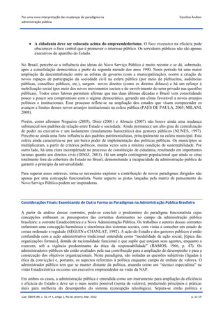 Por uma nova interpretação das mudanças de paradigma na                                        Carolina Andion
administração pública




       A cidadania deve ser colocada acima do empreendedorismo. O foco excessivo na eficácia pode
        obscurecer o foco central que é promover o interesse público. Os servidores públicos não são apenas
        executivos do aparelho do Estado.

No Brasil, percebe-se a influência das ideias do Novo Serviço Público é muito recente e se dá, sobretudo,
após a consolidação democrática a partir da segunda metade dos anos 1990. Neste período há uma maior
ampliação da descentralização entre as esferas de governo (com a municipalização), ocorre a criação de
novos espaços de participação da sociedade civil na esfera pública (por meio de plebiscitos, audiências
públicas, conselhos públicos, etc.), surgem novos direitos (como os direitos difusos) e há um reforço à
mobilização social (por meio dos novos movimentos sociais e do envolvimento do setor privado nas questões
públicas). Todos esses fatores permitem afirmar que nas duas últimas décadas o Brasil vem consolidando
pouco a pouco seu compromisso com o regime democrático, gerando um clima favorável a novos arranjos
políticos e institucionais. Esse processo reflete-se na ampliação dos estudos que visam compreender os
avanços e limites desses novos arranjos institucionais na esfera pública (PAES DE PAULA, 2005; MILANI,
2008).

Porém, como afirmam Nogueira (2005), Diniz (2001) e Abrucio (2007) não houve ainda uma mudança
substancial nos padrões de relação entre Estado e sociedade. Ainda permanece um alto grau de centralização
de poder no executivo e um isolamento (insulamento burocrático) dos gestores públicos (NUNES, 1997).
Percebe-se ainda uma forte influência dos padrões patrimonialistas, principalmente na esfera municipal. Esta
esfera ainda caracteriza-se por um baixo poder de implementação das políticas públicas. Os municípios se
multiplicaram, a partir de critérios políticos, muitas vezes sem a mínima condição de sustentabilidade. Por
outro lado, há uma clara incompletude no processo de constituição de cidadania, resultando em importantes
lacunas quanto aos direitos civis (DINIZ, 2001). Há um amplo contingente populacional que ainda se situa
totalmente fora da cobertura do Estado no Brasil, demonstrando a incapacidade da administração pública de
garantir o princípio da universalidade.

Para superar esses entraves, torna-se necessário explorar a contribuição de novos paradigmas dirigidos não
apenas por uma concepção funcionalista. Neste aspecto as pistas lançadas pela matriz de pensamento do
Novo Serviço Público podem ser inspiradoras.



Considerações Finais: Examinando de Outra Forma os Paradigmas na Administração Pública Brasileira

A partir da análise dessas correntes, pode-se concluir o predomínio do paradigma funcionalista cujas
concepções embasam os pressupostos das correntes dominantes no campo da administração pública
brasileira: a corrente Estadocêntrica e a Nova Administração Pública. Os trabalhos e autores dessas correntes
enfatizam uma concepção harmônica e sincrônica dos sistemas sociais, com vistas a conceber um estado de
coisas ordenado e regulado (SÉGUIN e CHANLAT, 1992). A ação do Estado e dos gestores públicos é então
confundida com a ação administrativa tradicional entendida como “modalidade de ação social, [típica das
organizações formais], dotada de racionalidade funcional e que supõe que estejam seus agentes, enquanto a
exercem, sob a vigência predominante da ética da responsabilidade” (RAMOS, 1966, p. 47). Os
administradores públicos são então avaliados pela sua contribuição para a ampliação do desempenho e para a
consecução dos objetivos organizacionais. Neste paradigma, são isoladas as questões subjetivas (ligadas à
ética da convicção) e, portanto, os aspectos referentes à política enquanto campo de embate de valores. O
administrador público tem que se manter distante da política, atuando como um “técnico especialista” na
visão Estadocêntrica ou como um executivo empreendedor na visão da NAP.

Em ambos os casos, a administração pública é entendida como um instrumento para ampliação da eficiência
e eficácia do Estado e deve ser o mais neutra possível (isenta de valores), produzindo princípios e práticas
úteis para melhoria do desempenho do sistema (concepção teleológica). Separa-se então política e
Cad. EBAPE.BR, v. 10, nº 1, artigo 1, Rio de Janeiro, Mar. 2012                                        p. 12-19
 