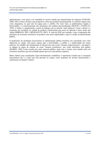 Por uma nova interpretação das mudanças de paradigma na                                     Carolina Andion
administração pública




administração e essa passa a ser entendida no mesmo sentido que administração de empresas (COELHO,
2008). Não se busca construir uma perspectiva crítica que produza questionamento, ao contrário impera uma
visão integradora, na qual não há espaço para o conflito. Por outro lado, as problemáticas ligadas à
historicidade e à contextualização dos fenômenos são também desconsideradas (SÉGUIN e CHANLAT,
1992). A ênfase é o pragmatismo, a partir do diálogo com as ciências “mais objetivas” (como o direito e a
economia, por exemplo), no sentido de produzir conhecimento que possa ser aplicado e desse modo seja
válido (MORGAN, 2007 e MENEGUETTI, 2007). A visão da NAP, por exemplo, é que a importação dos
princípios da economia neoclássica irá produzir uma maior legitimidade e rigor ao campo da administração
pública.

O predomínio do paradigma funcionalista na administração pública brasileira tem estimulado uma visão
objetivista no campo, com pouco espaço para a historicidade, o conflito e a subjetividade dos atores
políticos. Os cidadãos são interpretados na maioria dos casos como “homens organizacionais”, cujo papel é
se adaptar às regras do sistema, ou como “homens econômicos” que visam maximizar seus ganhos
(RAMOS, 1989). Como ressalta esse autor interesse público, neste caso, é muitas vezes tratado como um
constructo metafísico que tem utilidade apenas para uso como política cognitiva.

Muito embora essas constatações sejam absolutamente verdadeiras, é importante ressaltar que a concepção
funcionalista não é a única que está presente no campo, como acabamos de mostrar anteriormente e
sintetizamos no Quadro 3 abaixo.




Cad. EBAPE.BR, v. 10, nº 1, artigo 1, Rio de Janeiro, Mar. 2012                                     p. 13-19
 