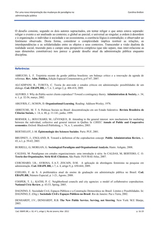 Por uma nova interpretação das mudanças de paradigma na                                            Carolina Andion
administração pública




O desafio consiste, segundo os dois autores supracitados, em tentar religar o que antes estava separado:
religar o evento a ser analisado ao contexto; o global ao parcial; o universal ao singular; a ordem à desordem
e à organização; o indivíduo à sociedade e ao ecossistema; a coerência lógica à contradição; o observador ao
fenômeno observado. Desta forma, considerar a complexidade implica restituir as relações, as
interdependências e as solidariedades entre os objetos e seus contextos. Transcender a visão dualista da
realidade social, trazendo para o campo uma perspectiva complexa (que não separe, mas inter-relacione as
suas dimensões constitutivas) nos parece o grande desafio atual da administração pública enquanto
disciplina.



Referências

ABRUCIO, L. F. Trajetória recente da gestão pública brasileira: um balanço crítico e a renovação da agenda de
reformas. Rev. Adm. Pública, Edição Especial Comemorativa, p.67-87, 2007.

ALCADIPANI, R.; TURETA, C. Teoria do ator-rede e estudos críticos em administração: possibilidades de um
diálogo. Cad. EBAPE.BR, v.7, n. 3, artigo 2, p. 406-418, 2009.

ALFORD, J. Why do Public-sector clients coproduce? Toward a contingency theory. Administration & Society, v. 34,
n. 1, p. 32-56, março, 2002.

ARGYRIS, C.; SCHON, D. Organizational Learning. Reading: Addison-Wesley, 1978.

ARRETCHE, M. T. S. Políticas Sociais no Brasil: descentralização em um Estado federativo. Revista Brasileira de
Ciências Sociais, v. 14, n. 40, p. 11-141, junho, 1999.

BERNIER, L.; BOUCHARD, M.; LÉVESQUE, B. Attending to the general interest: new mechanisms for mediating
between the individual, collective and general interest in Québec In CIRIEC Annals of Public and Cooperative
economics. Oxford: Blackwell Publishing, v. 74, n. 3, setembro, 2003.

BERTHELOT, J.-M. Épistemologie des Sciences Sociales. Paris: PUF, 2001.

BRUDNEY, J.; ENGLAND, R. Toward a definition of the coproduction concept. Public Administration Review, v.
43, n.1, p. 59-65, 2003.

BURRELL, G; MORGAN, G. Sociological Paradigms and Organisational Analysis. Hants: Ashgate, 2008.

CALDAS, M. Paradigmas em estudos organizacionais: uma introdução à série. In CALDAS, M; BERTERO, C. O.
Teoria das Organizações. Série RAE Clássicos. São Paulo: FGV/RAE/Atlas, 2007.

CERCHIARO, I.B.; AYROSA, E.A.T; ZOUAIN, D.M. A aplicação de abordagens feministas na pesquisa em
administração. Cad. EBAPE.BR, v.7, n. 4, artigo 9, p. 650-664, 2009.

COELHO, F. de S. A problemática atual do ensino de graduação em administração pública no Brasil. Cad.
EBAPE.BR, Número Especial, p. 1-21, Agosto, 2008.

COOPER, T. L.; KATHI, P. C. Neighborhood councils and city agencies: a model of collaborative coproduction.
National Civic Review, p. 43-53, Spring, 2005.

DAGNINO, E. Sociedade Civil, Espaços Públicos e a Construção Democrática no Brasil: Limites e Possibilidades. In:
DAGNINO, E. (Org.). Sociedade Civil e Espaços Públicos no Brasil. Rio de Janeiro: Paz e Terra, 2002.

DENHARDT, J.V.; DENHARDT, R.B. The New Public Service. Serving, not Steering. New York: M.E Sharpe,
2003.

Cad. EBAPE.BR, v. 10, nº 1, artigo 1, Rio de Janeiro, Mar. 2012                                            p. 16-19
 
