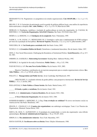 Por uma nova interpretação das mudanças de paradigma na                                                 Carolina Andion
administração pública




MENEGHETTI, F.K. Pragmatismo e os pragmáticos nos estudos organizacionais. Cad. EBAPE.BR, v. 5, n. 1, p. 1-13,
2007.

MILANI, C. R. S. O princípio da participação social na gestão de políticas públicas locais: uma análise de experiências
latino-americanas e européias. Rev. Adm. Pública, v. 42, n. 3, p. 551-79, Maio/Jun de 2008.

MORGAN, G. Paradigmas, metáforas e resolução de quebra-cabeças na teoria das organizações. In: CALDAS, M;
BERTERO, C. O. Teoria das Organizações. Série RAE Clássicos. São Paulo: FGV/RAE/Atlas, 2007.

MORIN, E.; Le MOIGNE, J.-L. L’inteligence de la complexité. Paris: l’Harmattan, 1999.

NADIR Jr., A. M.; SALM, J. F.; MENEGASSO, M. E. Estratégias e ações para a implementação do ICMS ecológico
por meio da co-produção do bem público. Revista de Negócios, Blumenau, v.12, n.3, p. 62-73, julho/setembro, 2007.

NOGUEIRA, M. A. Um Estado para a sociedade civil. São Paulo: Cortez, 2005.

NUNES, E. O. A Gramática Política do Brasil. Clientelismo e insulamento burocrático. Rio de Janeiro: Zahar, 1997.

OFFE, C. New Social Mouvements: Challenging the Boundaries of Institutional Politics. Social Research, n.52, p. 817-
68, 1985.

OSBORN, D.; GAEBLER, E. Reinventing Government. Reading Mass: Addisson-Wesley, 1992.

OSTROM, E. An Agenda for the study of Institutions. Public Choice, v. 48, p. 3-25, 1986.

PAES DE PAULA, A.P. Por uma Nova Gestão Pública. Rio de Janeiro: FGV, 2005.

______. Mauricio Tratenberg: contribuições de um marxista anarquizante para os estudos organizacionais críticos. Rev.
Adm. Pública, v. 42, n. 5, p. 949-68, set/out, 2008.

POLLITT, C. Managerialism and Public Service. 2d ed. Cambridge: Bail Blackwell, 1993.

______.; BOUCKAERT, G. Avaliando reformas da gestão pública: uma perspectiva internacional. Revista do Serviço
Público, v. 53, n. 3, Jul-Set, 2002.

POULANTZAS, N. Poder Político e Classes Sociais. São Paulo: Martin Fontes, 1977.

______. O Estado, o poder, o socialismo. Rio de Janeiro: Graal, 1981.

RAMOS, A. G. Administração e Contexto Brasileiro. Rio de Janeiro: FGV, 1966.

______. A Nova Ciência das Organizações. Rio de Janeiro: FGV, 1989.

SCHERER-WARREN I.; KRISCHKE, P. J. (Org.) Uma revolução no cotidiano? Os novos movimentos sociais na
América do Sul. São Paulo: Brasiliense, 1987.

SÉGUIN, F. ; CHANLAT, J.-F. L’analyse des organizations: une anthologie sociologique. Tome I. Les Theories des
Organisations. Montreal: Gaetan Morin, 1992.

SERVA, M.; DIAS, T.; ALPERSTEDT, G. O paradigma da complexidade e a teoria das organizações: uma reflexão
epistemológica. Revista de Administração de Empresas, v. 50, p. 276-287, 2010.

SIMON, H. A. The administrative behavior. Nova York: Macmillan, 1957.

SOUSA SANTOS, B. Um discurso sobre as ciências. Porto: Edições Afrontamento, 1988.



Cad. EBAPE.BR, v. 10, nº 1, artigo 1, Rio de Janeiro, Mar. 2012                                                 p. 18-19
 