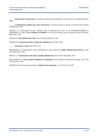 Por uma nova interpretação das mudanças de paradigma na                                             Carolina Andion
administração pública




______. Democratizar a democracia: os caminhos da democracia participativa. Rio de Janeiro: Civilização Brasileira,
2002.

______. Conhecimento prudente para uma vida decente. Um discurso sobre as ciências revisitado. Porto: Edições
Afrontamento, 2003.

TELLES, V. S. Movimentos sociais: reflexões sobre a experiência dos anos 70. In: SCHERER-WARREN I.;
KRISCHKE P. J. (Org.). Uma revolução no cotidiano? Os novos movimentos sociais na América do Sul. São Paulo:
Brasiliense, 1987.

WALDO, D. The Administrative State. Nova York, Ronald Press, 1948.

WEBER, M. L’etique protestante et l’esprit du capitalisme. Paris: Plon, 1964.

______. Économie et société. Paris: Plon, 1971.

WHITAKER, G. P. Coproduction: Citizen Participation in Service Delivery. Public Administration Review, p. 240-
246, Maio-Junho, 1980.

WHITE, L. D. Introduction to the study of public administration. Nova York: Macmillan, 1948.

WILLIAMSON, O. The Economic Institutions of Capitalism: Firms, Markets, Relational Contracting. New York:
The Free Press, 1985.

WILSON, W. The study of Administration. Political Science Quartely, v.2, p.197-222, jun.1887.




Cad. EBAPE.BR, v. 10, nº 1, artigo 1, Rio de Janeiro, Mar. 2012                                             p. 19-19
 