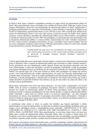 Por uma nova interpretação das mudanças de paradigma na                                                       Carolina Andion
administração pública




Introdução

O objetivo deste artigo é abordar os paradigmas presentes no campo teórico da administração pública no
Brasil. Mais especificamente, busca-se dialogar com o trabalho de Keinert (1994, 2000) que, a partir de uma
pesquisa bibliométrica, desenvolve uma periodização da administração pública no Brasil, identificando os
paradigmas predominantes em cada época. Primeiramente, a autora identifica o paradigma do Público como
Estatal ou Estadocêntrico, predominante desde os anos 1930 até os anos 1980 e marcado pela influência dos
autores da administração clássica e por uma visão unicista e tecnicista da ação do Estado. Num segundo
momento, a autora identifica o paradigma da Administração Pública como Ciência Política, correspondente
ao período de redemocratização nos anos 1980. Este paradigma se caracterizaria por uma aproximação entre
as disciplinas administração pública e a ciência política, caracterizando uma visão “militante” da primeira.
Por fim, a autora ressalta o paradigma Sociocêntrico, ou seja, o do público como interesse público. Para ela
esse seria o paradigma emergente a partir dos anos 1990 que representaria a síntese dos outros dois, tratando
de questões políticas e técnicas. Para Keinert (2000, p.188):

                                   O grande desafio que surge com o novo entendimento é de romper com as dicotomias, ou
                                   seja, é ilusório pensar que primeiro se refaz o pacto Estado-sociedade, para depois pensar
                                   no operacional. O paradigma emergente demanda abordagens integradoras e
                                   autossustentáveis.


A leitura apresentada pela autora supracitada é bastante didática e permite uma compreensão contextualizada
sobre as diferentes visões a respeito da administração pública que coexistem no campo científico brasileiro.
Porém, percebemos que essa interpretação contém algumas lacunas que buscaremos preencher com este
texto. Primeiramente, a autora não aprofunda o conceito de paradigma, confundindo a noção de paradigma
com algumas abordagens teóricas ou metáforas que são comumente utilizadas nos estudos da Administração
Pública. Em segundo lugar, não é feita uma incursão no debate sobre paradigmas nos campos das ciências
sociais e mais especificamente dos estudos organizacionais, nos quais essa discussão epistemológica tem
avançado muito recentemente. Trata-se da análise paradigmática da administração pública de forma isolada.
Finalmente, a divisão paradigmática é realizada mais em função de uma leitura evolucionista, que divide o
campo disciplinar em períodos históricos bem distintos, do que de uma análise do campo das ideias e das
correntes teóricas predominantes.

Dessa forma, concebemos nesse texto uma leitura diferente e, de certa forma, complementar a de Keinert
(2000). Além de mostrar as mudanças de paradigma, buscaremos enfatizar a continuidade paradigmática
presente nos estudos da administração pública no Brasil. Nosso pressuposto central é de que, embora
tenhamos assistido a mudanças paradigmáticas nas duas últimas décadas, o campo da administração pública
ainda é dominado – assim como nas ciências sociais e na teoria de organizações – por uma concepção
funcionalista da ciência. Esse predomínio do paradigma funcionalista estaria aprisionando e limitando o
desenvolvimento do campo que cresceria em reflexividade e riqueza, se os distintos paradigmas pudessem se
reconhecer e dialogar (CALDAS, 2007).

A contribuição desse ensaio se insere no quadro dos trabalhos que buscam aprofundar o debate
epistemológico no campo da administração, em particular levantando as possibilidades de diálogo entre esse
campo e novas abordagens teóricas e paradigmáticas pouco exploradas (MENEGUETTI, F. K., 2007;
CERCHIARO, I.B., AYROSA, E.A.T. e ZOUAIN. D.M., 2009; ALCADIPANI, R. e TURETA, C., 2009;
SERVA, DIAS e ALPERSTEDT, 2010). Mais especificamente, no caso desse artigo, trata-se de trazer esse
debate para o âmbito da administração pública, buscando refletir sobre os avanços e limites dessa área
disciplinar, com vistas a contribuir para uma maior compreensão sobre sua identidade, suas potencialidades e
seus limites, enquanto campo científico e também área de formação profissional (COELHO, 2008).

Para explorar o pressuposto central mencionado acima, o caminho metodológico adotado, diferentemente de
Keinert, (que faz um estudo empírico), é o da análise teórica, examinando criticamente a trajetória do campo
Cad. EBAPE.BR, v. 10, nº 1, artigo 1, Rio de Janeiro, Mar. 2012                                                        p. 2-19
 