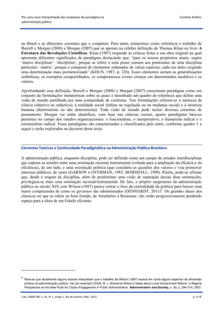Por uma nova interpretação das mudanças de paradigma na                                                             Carolina Andion
administração pública




no Brasil e as diferentes correntes que o compõem. Para tanto, tomaremos como referência o trabalho de
Burrell e Morgan (2008) e Morgan (2007) que se apoiam na célebre definição de Thomas Khun no livro A
Estrutura das Revoluções Científicas. Khun (1987) responde às críticas feitas a sua obra original na qual
apresenta diferentes significados de paradigma destacando que: “para os nossos propósitos atuais, sugiro
‘matriz disciplinar’: ‘disciplinar’, porque se refere a uma posse comum aos praticantes de uma disciplina
particular; ‘matriz’, porque é composta de elementos ordenados de várias espécies; cada um deles exigindo
uma determinação mais pormenorizada” (KHUN, 1987, p. 226). Esses elementos seriam as generalizações
simbólicas, os exemplos compartilhados, os compromissos (como crenças em determinados modelos) e os
valores.

Aprofundando essa definição, Burrell e Morgan (2008) e Morgan (2007) conceituam paradigma como um
conjunto de formulações metateóricas sobre as quais é desenhado um quadro de referência que define uma
visão de mundo partilhada por uma comunidade de cientistas. Tais formulações referem-se à natureza da
ciência (objetiva ou subjetiva); à realidade social (ênfase na regulação ou na mudança social) e à natureza
humana (determinista ou não determinista). Toda visão de mundo pode incluir diversas correntes de
pensamento. Morgan vai então identificar, com base nas ciências sociais, quatro paradigmas básicos
presentes no campo dos estudos organizacionais: o funcionalista, o interpretativo, o humanista radical e o
estruturalista radical. Esses paradigmas são caracterizados e classificados pelo autor, conforme quadro 1 a
seguir e serão explorados no decorrer desse texto.



Correntes Teóricas e Continuidade Paradigmática na Administração Pública Brasileira

A administração pública, enquanto disciplina, pode ser definida como um campo de estudos interdisciplinar
que captura as tensões entre uma orientação racional instrumental (voltada para a ampliação da eficácia e da
eficiência), de um lado, e uma orientação política (que considera as questões dos valores e visa promover
interesse público), de outro (GARSON e OVERMAN, 1983; MARSHALL, 1998). Porém, pode-se afirmar
que, desde a origem da disciplina, além de predominar uma visão de separação dessas duas orientações,
privilegiou-se mais uma orientação racional/instrumental. De fato, o próprio surgimento da administração
pública no século XIX com Wilson (1887) parece retirar o foco da centralidade da política para buscar uma
maior compreensão de como os governos são administrados (DENHARDT, 2011)2. Os grandes ideais dos
clássicos no que se refere ao bom Estado, de Aristóteles à Rousseau, vão então progressivamente perdendo
espaço para a ideia de um Estado eficiente.




2
    Nota-se que atualmente alguns autores interpretam que o trabalho de Wilson (1887) levava em conta alguns aspectos da dimensão
    política na administração pública. Ver por exemplo COOK, B. J. Woodrow Wilson’s Ideas about Local Government Reform: a Regime
    Perspective on the New Push for Citizen Engagement in Public Administration. Administration and Society, v. 39, p. 294-314, 2007.


Cad. EBAPE.BR, v. 10, nº 1, artigo 1, Rio de Janeiro, Mar. 2012                                                               p. 3-19
 