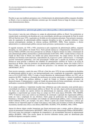 Por uma nova interpretação das mudanças de paradigma na                                       Carolina Andion
administração pública




Percebe-se que essa tendência permanece com o fortalecimento da administração pública enquanto disciplina
no Brasil, e isso se expressa nas diferentes correntes que vão tomando forma ao longo do tempo no campo,
como demonstraremos abaixo.



Corrente Estadocêntrica: administração pública como ciência jurídica e ciência administrativa

Esta corrente é uma das mais influentes no campo da administração pública no Brasil. Seu predomínio se
estende desde os primórdios da disciplina até a sua consolidação, período que corresponde do final do século
XIX até final dos anos 1970, o qual pode ser dividido em três momentos principais. Num primeiro momento,
antes do surgimento da administração pública enquanto disciplina no país, as questões referentes à área
estavam principalmente atreladas às ciências jurídicas (KEINERT, 2000). Neste momento, o direito
administrativo e a administração pública estavam muito próximos e praticamente se equivaliam.

O segundo momento, de 1930 a 1950, caracteriza-se pelo surgimento da administração pública, enquanto
disciplina, no ciclo político do Estado Novo. Neste período destaca-se o Departamento Administrativo do
Serviço Público (DASP) como lócus principal de sua difusão. O objetivo formal era então a estruturação de
uma administração pública meritocrática e profissionalizada (GAETANI, 1999), visando formar as bases do
Estado do Bem Estar no Brasil, nos moldes dos países desenvolvidos. No campo teórico, há uma forte
influência da literatura norte-americana, especialmente da progressive public administration. A orientação
racional instrumental predomina, com uma preocupação voltada para a questão da eficiência na gestão.
Destaca-se neste período a influência dos trabalhos da administração científica de Taylor e da teoria da
burocracia de Weber, além dos pioneiros da administração pública americana, dentre eles Gulick (1937) e
White (1948), os quais focalizavam o estudo dos processos e da estrutura nas organizações públicas
(DENHARDT, 2011).

Num terceiro momento, a partir dos anos 1950 até o final dos anos 1970, há uma consolidação da disciplina
da administração pública no país e sua internacionalização com a ampliação da cooperação, especialmente
com os EUA (GAETANI, 1999). É criada a Escola Brasileira de Administração Pública, em 1952, sob os
auspícios da ONU. Amplia-se a formação dos professores em escolas americanas e o número de publicações
na área. No campo das políticas públicas, o papel do Estado se fortalece enquanto promotor de
desenvolvimento. O planejamento e a ação do Estado são promovidos de forma centralizada, com uma visão
unificadora e tecnicista (KEINERT, 2000), com base na lógica desenvolvimentista.

Já no campo acadêmico, é importante ressaltar duas influências que serão marcantes neste período para a
consolidação do campo da administração pública no Brasil. Por um lado, alguns professores/pesquisadores
vão focar seus estudos nos aportes teóricos da administração de empresas, tendo por base uma visão
pragmática e experimental que assume força no campo nos EUA nesta época (WALDO, 1948; SIMON,
1957). O interesse nesse caso centra-se nas dinâmicas de construção e operação das organizações públicas,
tendo em vista a ampliação de sua eficiência. Outro grupo de professores das recém-criadas escolas
brasileiras e formados em Universidades com tradição em administração pública, como a Universidade da
South Califórnia (USC), por exemplo, traz para o Brasil o aporte dos estudos humanistas e críticos que
também vão ter importante papel no campo nesta época e mais tarde, pois levantam os limites da abordagem
racionalista, fazendo uma crítica a esta última (ARGYRIS e SCHON, 1978; RAMOS, 1966 e 1989).

Apesar de abarcar alguns estudos humanistas que foram percussores para o campo, pode-se afirmar que a
escola de pensamento Estadocêntrica (KEINERT, 2000) ou da Velha Administração Pública (DENHARDT,
2011) tem como foco principal a ampliação da competência e da racionalidade funcional na administração
pública (RAMOS, 1966). Esta escola, apesar de envolver diferentes teorias, pode ser identificada pela
partilha de algumas concepções comuns:


Cad. EBAPE.BR, v. 10, nº 1, artigo 1, Rio de Janeiro, Mar. 2012                                        p. 5-19
 
