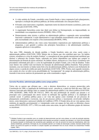 Por uma nova interpretação das mudanças de paradigma na                                                             Carolina Andion
administração pública




        A visão unitária do Estado, concebido como Estado-Nação e único responsável pelo planejamento,
         operação e avaliação das políticas públicas, de forma centralizada e de cima para baixo;
        O Estado como interventor e regulador, importante motor do desenvolvimento econômico, junto com
         o mercado (GAETANI, 1999);
        A organização burocrática como tipo ideal com ênfase na hierarquização, na impessoalidade, na
         neutralidade e na competência técnica (WEBER, 1964 e 1970);
        Distanciamento entre técnica e política na administração pública e separação entre racionalidade
         funcional e substancial. A ação administrativa é aqui entendida essencialmente como ação orientada
         pela racionalidade com respeito a fins (instrumental) (RAMOS, 1989);
        Administradores públicos são vistos como funcionários responsáveis por implementar políticas e
         programas, e por garantir a prática dos princípios burocráticos e da administração científica,
         enquanto aplicáveis à área pública.

 Nos anos 1980, chamados de década perdida, o Estado brasileiro entra em crise, assim como a
administração pública (GAETANI, 1999). Muitos são os fatores que vão contribuir para isso. No âmbito
externo, ressaltam-se a crise do modelo Fordista3 e a emergência de uma agenda internacional neoliberal que
diminui a soberania dos Estados Nação, sobretudo nos países dependentes que tinham que cumprir as
determinações da fórmula de ajuste estrutural. No âmbito interno, destacam-se a crise fiscal e econômica sem
precedentes enfrentada pelo país e a crise de legitimidade do próprio Estado, com o fim da ditadura. Todos
esses fatores vão confluir num movimento de transição da administração pública brasileira. Num primeiro
momento, esse movimento se traduz numa forte crise da administração pública, inclusive com fechamento de
alguns cursos e a perda de crédito por parte da profissão (GAETANI, 1999). Porém, num segundo momento,
esse cenário de crise vai abrir novas possibilidades de “recomposição” do campo da administração pública,
trazendo à tona novas matrizes de pensamento que serão examinadas a seguir.



Corrente Pluralista: administração pública como campo político

Vários são os autores que afirmam que - com a abertura democrática, os avanços promovidos pela
Constituição de 1988 e a ampliação da mobilização social - percebe-se, a partir do final dos anos 1980, um
interesse renovado pelo diálogo entre os campos da administração pública e da ciência política (GAETANI,
1999; KEINERT, 2000; PAES DE PAULA, 2005). Há uma proliferação de estudos que passam a se
preocupar com a participação dos atores sociais na definição das agendas políticas e na ampliação do
controle social. A política pública passa a ser vista não apenas como resultado de um processo de
planejamento centralizado e tecnicista, mas de um processo político e incremental, envolvendo múltiplos
atores, como demonstra o percussor trabalho de Lindblom (1959). O Estado deixa de ser visto apenas como
sinônimo de aparelho governamental e é interpretado como um espaço de luta entre as diferentes classes
sociais (POULANTZAS, 1977 e 1981) ou ainda como uma arena, na qual os diferentes grupos de interesse
se encontram.




3
    O Modelo Fordista é aqui entendido como um modelo de desenvolvimento que tem como pilares: um modo de produção taylorista,
    atrelado à mecanização, caracterizado pela distinção entre aqueles que pensam e aqueles que planejam; um modo de acumulação
    de riquezas baseado na distribuição dos excedentes pelo capitalista, por meio de aumento de renda dos trabalhadores, além dos
    direitos trabalhistas, permitindo a formação de uma sociedade salarial e um modelo de intervenção e estatal, chamado de Bem Estar
    Social, que servia de suporte ao mercado no amparo àqueles que estivessem fora do círculo virtuoso do compromisso Fordista
    (Lipietz, 1991).


Cad. EBAPE.BR, v. 10, nº 1, artigo 1, Rio de Janeiro, Mar. 2012                                                               p. 6-19
 
