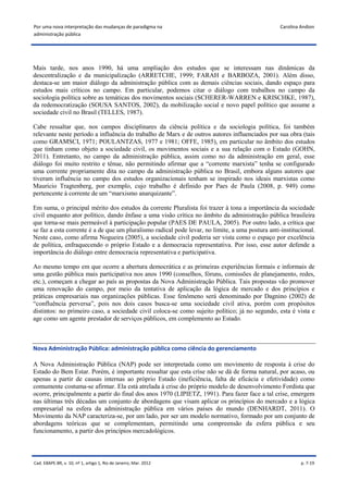 Por uma nova interpretação das mudanças de paradigma na                                           Carolina Andion
administração pública




Mais tarde, nos anos 1990, há uma ampliação dos estudos que se interessam nas dinâmicas da
descentralização e da municipalização (ARRETCHE, 1999; FARAH e BARBOZA, 2001). Além disso,
destaca-se um maior diálogo da administração pública com as demais ciências sociais, dando espaço para
estudos mais críticos no campo. Em particular, podemos citar o diálogo com trabalhos no campo da
sociologia política sobre as temáticas dos movimentos sociais (SCHERER-WARREN e KRISCHKE, 1987),
da redemocratização (SOUSA SANTOS, 2002), da mobilização social e novo papel político que assume a
sociedade civil no Brasil (TELLES, 1987).

Cabe ressaltar que, nos campos disciplinares da ciência política e da sociologia política, foi também
relevante neste período a influência do trabalho de Marx e de outros autores influenciados por sua obra (tais
como GRAMSCI, 1971; POULANTZAS, 1977 e 1981; OFFE, 1985), em particular no âmbito dos estudos
que tinham como objeto a sociedade civil, os movimentos sociais e a sua relação com o Estado (GOHN,
2011). Entretanto, no campo da administração pública, assim como no da administração em geral, esse
diálogo foi muito restrito e tênue, não permitindo afirmar que a “corrente marxista” tenha se configurado
uma corrente propriamente dita no campo da administração pública no Brasil, embora alguns autores que
tiveram influência no campo dos estudos organizacionais tenham se inspirado nos ideais marxistas como
Mauricio Tragtenberg, por exemplo, cujo trabalho é definido por Paes de Paula (2008, p. 949) como
pertencente à corrente de um “marxismo anarquizante”.

Em suma, o principal mérito dos estudos da corrente Pluralista foi trazer à tona a importância da sociedade
civil enquanto ator político, dando ênfase a uma visão crítica no âmbito da administração pública brasileira
que torna-se mais permeável à participação popular (PAES DE PAULA, 2005). Por outro lado, a crítica que
se faz a esta corrente é a de que um pluralismo radical pode levar, no limite, a uma postura anti-institucional.
Neste caso, como afirma Nogueira (2005), a sociedade civil poderia ser vista como o espaço por excelência
de política, enfraquecendo o próprio Estado e a democracia representativa. Por isso, esse autor defende a
importância do diálogo entre democracia representativa e participativa.

Ao mesmo tempo em que ocorre a abertura democrática e as primeiras experiências formais e informais de
uma gestão pública mais participativa nos anos 1990 (conselhos, fóruns, comissões de planejamento, redes,
etc.), começam a chegar ao país as propostas da Nova Administração Pública. Tais propostas vão promover
uma renovação do campo, por meio da tentativa de aplicação da lógica de mercado e dos princípios e
práticas empresariais nas organizações públicas. Esse fenômeno será denominado por Dagnino (2002) de
“confluência perversa”, pois nos dois casos busca-se uma sociedade civil ativa, porém com propósitos
distintos: no primeiro caso, a sociedade civil coloca-se como sujeito político; já no segundo, esta é vista e
age como um agente prestador de serviços públicos, em complemento ao Estado.



Nova Administração Pública: administração pública como ciência do gerenciamento

A Nova Administração Pública (NAP) pode ser interpretada como um movimento de resposta à crise do
Estado do Bem Estar. Porém, é importante ressaltar que esta crise não se dá de forma natural, por acaso, ou
apenas a partir de causas internas ao próprio Estado (ineficiência, falta de eficácia e efetividade) como
comumente costuma-se afirmar. Ela está atrelada à crise do próprio modelo de desenvolvimento Fordista que
ocorre, principalmente a partir do final dos anos 1970 (LIPIETZ, 1991). Para fazer face a tal crise, emergem
nas últimas três décadas um conjunto de abordagens que visam aplicar os princípios do mercado e a lógica
empresarial na esfera da administração pública em vários países do mundo (DENHARDT, 2011). O
Movimento da NAP caracteriza-se, por um lado, por ser um modelo normativo, formado por um conjunto de
abordagens teóricas que se complementam, permitindo uma compreensão da esfera pública e seu
funcionamento, a partir dos princípios mercadológicos.



Cad. EBAPE.BR, v. 10, nº 1, artigo 1, Rio de Janeiro, Mar. 2012                                            p. 7-19
 