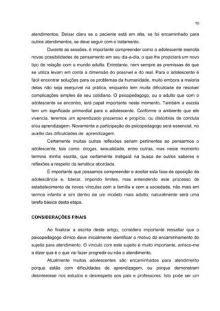 10


atendimentos. Deixar claro se o paciente está em alta, se foi encaminhado para
outros atendimentos, se deve seguir com o tratamento.
        Durante as sessões, é importante compreender como o adolescente exercita
novas possibilidades de pensamento em seu dia-a-dia, o que lhe propiciará um novo
tipo de relação com o mundo adulto. Entretanto, nem sempre as premissas de que
se utiliza levam em conta a dimensão do possível e do real. Para o adolescente é
fácil encontrar soluções para os problemas da humanidade, muito embora a maioria
delas não seja exequível na prática, enquanto tem muita dificuldade de resolver
complicações simples de seu cotidiano. O psicopedagogo, ou o adulto que com o
adolescente se encontra, terá papel importante neste momento. Também a escola
tem um significado primordial para o adolescente. Conforme o ambiente que ele
vivencia, teremos um aprendizado prazeroso e propício, ou distúrbios de conduta
e/ou aprendizagem. Novamente a participação do psicopedagogo será essencial, no
auxílio das dificuldades de aprendizagem.
        Certamente muitas outras reflexões seriam pertinentes ao pensarmos o
adolescente, tais como: drogas, sexualidade, entre outras, mas neste momento
termino minha escrita, que certamente instigará na busca de outros saberes e
reflexões a respeito da temática abordada.
        É importante que possamos compreender e aceitar esta fase de oposição da
adolescência e, tolerar, impondo limites, mas entendendo este processo de
estabelecimento de novos vínculos com a família e com a sociedade, não mais em
termos infantis e sim dentro de um modelo mais adulto, naturalmente será uma
tarefa básica desta etapa.


CONSIDERAÇÕES FINAIS

        Ao finalizar a escrita deste artigo, considero importante ressaltar que o
psicopedagogo clínico deve inicialmente identificar o motivo do encaminhamento do
sujeito para atendimento. O vínculo com este sujeito é muito importante, arrisco-me
a dizer que é o que vai fazer progredir ou não o atendimento.
        Atualmente muitos adolescentes são encaminhados para atendimento
porque estão com dificuldades de aprendizagem, ou porque demonstram
desinteresse nos estudos e desrespeito aos pais e professores. Isto pode ser um
 