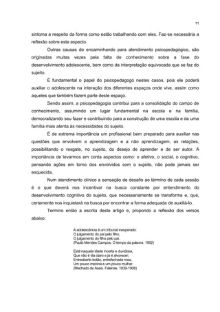 11


sintoma a respeito da forma como estão trabalhando com eles. Faz-se necessária a
reflexão sobre este aspecto.
           Outras causas do encaminhando para atendimento psicopedagógico, são
originadas     muitas   vezes     pela   falta   de    conhecimento       sobre   a   fase   do
desenvolvimento adolescente, bem como da interpretação equivocada que se faz do
sujeito.
           É fundamental o papel do psicopedagogo nestes casos, pois ele poderá
auxiliar o adolescente na interação dos diferentes espaços onde vive, assim como
aqueles que também fazem parte deste espaço.
           Sendo assim, a psicopedagogia contribui para a consolidação do campo de
conhecimento, assumindo um lugar fundamental na escola e na família,
democratizando seu fazer e contribuindo para a construção de uma escola e de uma
família mais atenta às necessidades do sujeito.
           É de extrema importância um profissional bem preparado para auxiliar nas
questões que envolvem a aprendizagem e a não aprendizagem, as relações,
possibilitando o resgate, no sujeito, do desejo de aprender e de ser autor. A
importância de levarmos em conta aspectos como: o afetivo, o social, o cognitivo,
pensando ações em torno dos envolvidos com o sujeito, não pode jamais ser
esquecida.
           Num atendimento clínico a sensação de desafio ao término de cada sessão
é o que deverá nos incentivar na busca constante por entendimento do
desenvolvimento cognitivo do sujeito, que necessariamente se transforma e, que,
certamente nos inquietará na busca por encontrar a forma adequada de auxiliá-lo.
           Termino então a escrita deste artigo e, propondo a reflexão dos versos
abaixo:

                        A adolescência é um tribunal inesperado:
                        O julgamento do pai pelo filho,
                        O julgamento do filho pelo pai.
                        (Paulo Mendes Campos. O tempo da palavra. 1992)

                        Está naquela idade incerta e duvidosa,
                        Que não é dia claro e já é alvorecer;
                        Entreaberto botão, entrefechada rosa,
                        Um pouco menina e um pouco mulher.
                        (Machado de Assis. Falenas. 1839-1908)
 
