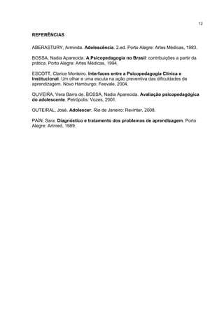 12


REFERÊNCIAS

ABERASTURY, Arminda. Adolescência. 2.ed. Porto Alegre: Artes Médicas, 1983.

BOSSA, Nadia Aparecida. A Psicopedagogia no Brasil: contribuições a partir da
prática. Porto Alegre: Artes Médicas, 1994.

ESCOTT, Clarice Monteiro. Interfaces entre a Psicopedagogia Clínica e
Institucional. Um olhar e uma escuta na ação preventiva das dificuldades de
aprendizagem. Novo Hamburgo: Feevale, 2004.

OLIVEIRA, Vera Barro de. BOSSA, Nadia Aparecida. Avaliação psicopedagógica
do adolescente. Petrópolis: Vozes, 2001.

OUTEIRAL, José. Adolescer. Rio de Janeiro: Revinter, 2008.

PAÍN, Sara. Diagnóstico e tratamento dos problemas de aprendizagem. Porto
Alegre: Artmed, 1989.
 
