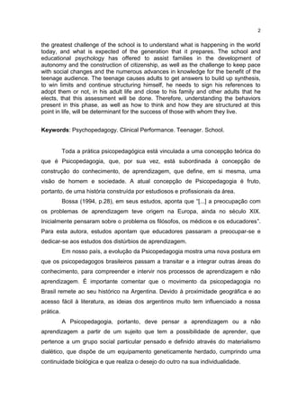 2


the greatest challenge of the school is to understand what is happening in the world
today, and what is expected of the generation that it prepares. The school and
educational psychology has offered to assist families in the development of
autonomy and the construction of citizenship, as well as the challenge to keep pace
with social changes and the numerous advances in knowledge for the benefit of the
teenage audience. The teenage causes adults to get answers to build up synthesis,
to win limits and continue structuring himself, he needs to sign his references to
adopt them or not, in his adult life and close to his family and other adults that he
elects, that this assessment will be done. Therefore, understanding the behaviors
present in this phase, as well as how to think and how they are structured at this
point in life, will be determinant for the success of those with whom they live.


Keywords: Psychopedagogy. Clinical Performance. Teenager. School.


           Toda a prática psicopedagógica está vinculada a uma concepção teórica do
que é Psicopedagogia, que, por sua vez, está subordinada à concepção de
construção do conhecimento, de aprendizagem, que define, em si mesma, uma
visão de homem e sociedade. A atual concepção de Psicopedagogia é fruto,
portanto, de uma história construída por estudiosos e profissionais da área.
           Bossa (1994, p.28), em seus estudos, aponta que “[...] a preocupação com
os problemas de aprendizagem teve origem na Europa, ainda no século XIX.
Inicialmente pensaram sobre o problema os filósofos, os médicos e os educadores”.
Para esta autora, estudos apontam que educadores passaram a preocupar-se e
dedicar-se aos estudos dos distúrbios de aprendizagem.
           Em nosso país, a evolução da Psicopedagogia mostra uma nova postura em
que os psicopedagogos brasileiros passam a transitar e a integrar outras áreas do
conhecimento, para compreender e intervir nos processos de aprendizagem e não
aprendizagem. É importante comentar que o movimento da psicopedagogia no
Brasil remete ao seu histórico na Argentina. Devido à proximidade geográfica e ao
acesso fácil à literatura, as ideias dos argentinos muito tem influenciado a nossa
prática.
           A Psicopedagogia, portanto, deve pensar a aprendizagem ou a não
aprendizagem a partir de um sujeito que tem a possibilidade de aprender, que
pertence a um grupo social particular pensado e definido através do materialismo
dialético, que dispõe de um equipamento geneticamente herdado, cumprindo uma
continuidade biológica e que realiza o desejo do outro na sua individualidade.
 