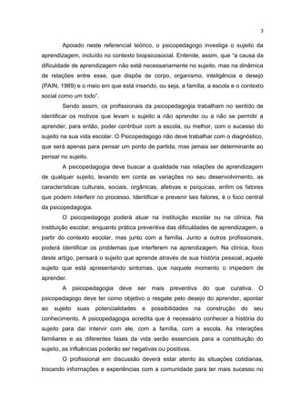 3


        Apoiado neste referencial teórico, o psicopedagogo investiga o sujeito da
aprendizagem, incluído no contexto biopsicosocial. Entende, assim, que “a causa da
dificuldade de aprendizagem não está necessariamente no sujeito, mas na dinâmica
de relações entre esse, que dispõe de corpo, organismo, inteligência e desejo
(PAIN, 1989) e o meio em que está inserido, ou seja, a família, a escola e o contexto
social como um todo”.
        Sendo assim, os profissionais da psicopedagogia trabalham no sentido de
identificar os motivos que levam o sujeito a não aprender ou a não se permitir a
aprender, para então, poder contribuir com a escola, ou melhor, com o sucesso do
sujeito na sua vida escolar. O Psicopedagogo não deve trabalhar com o diagnóstico,
que será apenas para pensar um ponto de partida, mas jamais ser determinante ao
pensar no sujeito.
        A psicopedagogia deve buscar a qualidade nas relações de aprendizagem
de qualquer sujeito, levando em conta as variações no seu desenvolvimento, as
características culturais, sociais, orgânicas, afetivas e psíquicas, enfim os fatores
que podem interferir no processo. Identificar e prevenir tais fatores, é o foco central
da psicopedagogia.
        O psicopedagogo poderá atuar na instituição escolar ou na clínica. Na
instituição escolar, enquanto prática preventiva das dificuldades de aprendizagem, a
partir do contexto escolar, mas junto com a família. Junto a outros profissionais,
poderá identificar os problemas que interferem na aprendizagem. Na clínica, foco
deste artigo, pensará o sujeito que aprende através de sua história pessoal, aquele
sujeito que está apresentando sintomas, que naquele momento o impedem de
aprender.
        A      psicopedagogia   deve     ser mais preventiva        do que   curativa.    O
psicopedagogo deve ter como objetivo o resgate pelo desejo do aprender, apontar
ao   sujeito    suas   potencialidades    e   possibilidades   na    construção   do     seu
conhecimento. A psicopedagogia acredita que é necessário conhecer a história do
sujeito para daí intervir com ele, com a família, com a escola. As interações
familiares e as diferentes fases da vida serão essenciais para a constituição do
sujeito, as influências poderão ser negativas ou positivas.
        O profissional em discussão deverá estar atento às situações cotidianas,
trocando informações e experiências com a comunidade para ter mais sucesso no
 
