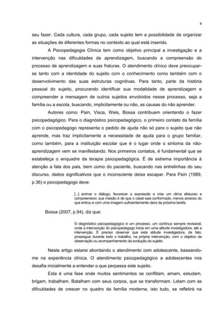 4


seu fazer. Cada cultura, cada grupo, cada sujeito tem a possibilidade de organizar
as situações de diferentes formas no contexto ao qual está inserido.
        A Psicopedagogia Clínica tem como objetivo principal a investigação e a
intervenção nas dificuldades de aprendizagem, buscando a compreensão do
processo de aprendizagem e suas fraturas. O atendimento clínico deve preocupar-
se tanto com a identidade do sujeito com o conhecimento como também com o
desenvolvimento das suas estruturas cognitivas. Para tanto, parte da história
pessoal do sujeito, procurando identificar sua modalidade de aprendizagem e
compreender a mensagem de outros sujeitos envolvidos nesse processo, seja a
família ou a escola, buscando, implicitamente ou não, as causas do não aprender.
        Autores como: Pain, Visca, Weis, Bossa contribuem orientando o fazer
psicopedagógico. Para o diagnóstico psicopedagógico, o primeiro contato da família
com o psicopedagogo representa o pedido de ajuda não só para o sujeito que não
aprende, mas traz implicitamente a necessidade de ajuda para o grupo familiar,
como também, para a instituição escolar que é o lugar onde o sintoma da não-
aprendizagem vem se manifestando. Nos primeiros contatos, é fundamental que se
estabeleça o enquadre da terapia psicopedagógica. É de extrema importância à
atenção a fala dos pais, bem como do paciente, buscando nas entrelinhas do seu
discurso, dados significativos que o inconsciente deixa escapar. Para Paín (1989,
p.36) o psicopedagogo deve:

                     [...] animar o diálogo, favorecer a expressão e criar um clima afetuoso e
                     compreensivo; sua missão é de que o casal saia conformado, menos ansioso do
                     que entrou e com uma imagem suficientemente clara da próxima tarefa.

      Bossa (2007, p.94), diz que:

                     O diagnóstico psicopedagógico é um processo, um contínuo sempre revisável,
                     onde a intervenção do psicopedagogo inicia em uma atitude investigadora, até a
                     intervenção. É preciso observar que esta atitude investigadora, de fato,
                     prossegue durante todo o trabalho, na própria intervenção, com o objetivo da
                     observação ou acompanhamento da evolução do sujeito.

        Neste artigo estarei abordando o atendimento com adolescente, baseando-
me na experiência clínica. O atendimento psicopedagógico a adolescentes nos
desafia inicialmente a entender o que perpassa este sujeito.
        Esta é uma fase onde muitos sentimentos se conflitam, amam, estudam,
brigam, trabalham. Batalham com seus corpos, que se transformam. Lidam com as
dificuldades de crescer no quadro da família moderna, isto tudo, se refletirá na
 