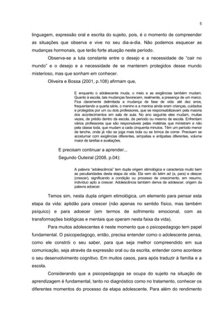 5


linguagem, expressão oral e escrita do sujeito, pois, é o momento de compreender
as situações que observa e vive no seu dia-a-dia. Não podemos esquecer as
mudanças hormonais, que terão forte atuação neste período.
          Observa-se a luta constante entre o desejo e a necessidade de “cair no
mundo” e o desejo e a necessidade de se manterem protegidos desse mundo
misterioso, mas que sonham em conhecer.
          Oliveira e Bossa (2001, p.108) afirmam que,

                      E enquanto o adolescente muda, o meio e as exigências também mudam.
                      Quanto à escola, tais mudanças favorecem, realmente, a presença de um marco.
                      Fica claramente delimitada a mudança de fase de vida: até dez anos,
                      frequentando a quarta série, o menino e a menina ainda eram crianças, cuidados
                      e protegidos por um ou dois professores, que se responsabilizavam pela maioria
                      dos acontecimentos em sala de aula. No ano seguinte eles mudam, muitas
                      vezes, de prédio dentro da escola, de período ou mesmo de escola. Enfrentam
                      vários professores que são responsáveis pelas matérias que ministram e não
                      pela classe toda, que mudam a cada cinquenta minutos. Têm um período menor
                      de lanche, onde já não se joga mais bola ou se brinca de correr. Precisam se
                      acostumar com exigências diferentes, simpatias e antipatias diferentes, volume
                      maior de tarefas e avaliações.

               E precisam continuar a aprender...
               Segundo Outeiral (2008, p.04):

                      A palavra “adolescência” tem dupla origem etimológica e caracteriza muito bem
                      as peculiaridades desta etapa da vida. Ela vem do latim ad (a, para) e olescer
                      (crescer), significando a condição ou processo de crescimento, em resumo,
                      indivíduo apto a crescer. Adolescência também deriva de adolescer, origem da
                      palavra adoecer.

          Temos sim, nesta dupla origem etimológica, um elemento para pensar esta
etapa da vida: aptidão para crescer (não apenas no sentido físico, mas também
psíquico) e para adoecer (em termos de sofrimento emocional, com as
transformações biológicas e mentais que operam nesta faixa da vida).
          Para muitos adolescentes é neste momento que o psicopedagogo tem papel
fundamental. O psicopedagogo, então, precisa entender como o adolescente pensa,
como ele constrói o seu saber, para que seja melhor compreendido em sua
comunicação, seja através da expressão oral ou da escrita, entender como acontece
o seu desenvolvimento cognitivo. Em muitos casos, para após traduzir à família e a
escola.
          Considerando que a psicopedagogia se ocupa do sujeito na situação de
aprendizagem é fundamental, tanto no diagnóstico como no tratamento, conhecer os
diferentes momentos do processo da etapa adolescente. Para além do rendimento
 