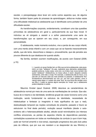 6


escolar, o psicopedagogo deve levar em conta outros aspectos que, de alguma
forma, também fazem parte do processo de aprendizagem, atribui-se muitas vezes
uma dificuldade intelectual ao adolescente que é identificado como portador de uma
dificuldade escolar.
         As transformações corporais, evidentemente, constituem uma das questões
primordiais da adolescência em geral e, particularmente da sua fase inicial. O
indivíduo se vê obrigado a assistir e a sofrer passivamente uma serie de
transformações que se operam em seu corpo, e, por conseguinte, em sua
personalidade.
         O adolescente, neste momento evolutivo, vive a perda de seu corpo infantil,
com uma mente ainda infantil e com um corpo que vai se fazendo inexoravelmente
adulto, que ele teme, desconhece e deseja e, provavelmente, que ele percebe aos
poucos diferente do que idealizava ter quando adulto.
         Na família, também ocorrem modificações, de acordo com Outeiral (2008,
p.15):

                       [...] quando um grupo familiar tem um filho que se torna adolescente, este grupo,
                       como um todo. “adolesce”: Os pais, reativando seus elementos adolescentes,
                       poderão portar-se, muitas vezes, como tal; e os irmãos mais novos também irão
                       querer “adolescer”. Adolescência, na nossa cultura, é assim: desperta variados
                       sentimentos, entre eles a inveja. Por exemplo, o adolescente fala do futuro, e os
                       pais têm um discurso cada vez mais centrado no passado. O adolescente “fica”
                       envolvendo-se amorosamente ora com um, ora com outro parceiro, como é
                       natural nessa etapa, e o adulto não pode “ficar” de uma forma tão simples como
                       seu filho [...] estes ao apenas alguns exemplos da “inveja” que o adolescente
                       poderá despertar no adulto.

         Maurício Knobel (apud Outeiral, 2008) descreve as características da
adolescência normal por meio de uma serie de manifestações de conduta. Que são:
busca de si mesmo e da identidade, tendência grupal (às vezes funciona como uma
instituição, sendo fundamental na estrutura da identidade, necessidade de
intelectualizar e fantasiar (o imaginário é mais significativo do que o real),
deslocalização temporal (as noções conceituais de presente, passado e futuro se
estruturam no final deste período), evolução sexual manifesta (desde o auto-
erotismo até a heterosexualidade adulta), atitude social reivindicatória (os intensos
conflitos emocionais, as perdas de aspectos infantis de dependência parental),
contradições sucessivas em todas as manifestações da conduta (o que é bom hoje,
pode ser horrível amanhã e vice-versa), separação progressiva dos pais (luto pelos
pais da infância, que por sua vez resistem a se desprender de seu filhinho) e
 