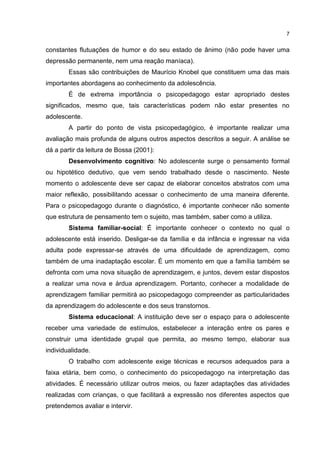 7


constantes flutuações de humor e do seu estado de ânimo (não pode haver uma
depressão permanente, nem uma reação maníaca).
        Essas são contribuições de Maurício Knobel que constituem uma das mais
importantes abordagens ao conhecimento da adolescência.
        É de extrema importância o psicopedagogo estar apropriado destes
significados, mesmo que, tais características podem não estar presentes no
adolescente.
        A partir do ponto de vista psicopedagógico, é importante realizar uma
avaliação mais profunda de alguns outros aspectos descritos a seguir. A análise se
dá a partir da leitura de Bossa (2001):
        Desenvolvimento cognitivo: No adolescente surge o pensamento formal
ou hipotético dedutivo, que vem sendo trabalhado desde o nascimento. Neste
momento o adolescente deve ser capaz de elaborar conceitos abstratos com uma
maior reflexão, possibilitando acessar o conhecimento de uma maneira diferente.
Para o psicopedagogo durante o diagnóstico, é importante conhecer não somente
que estrutura de pensamento tem o sujeito, mas também, saber como a utiliza.
        Sistema familiar-social: É importante conhecer o contexto no qual o
adolescente está inserido. Desligar-se da família e da infância e ingressar na vida
adulta pode expressar-se através de uma dificuldade de aprendizagem, como
também de uma inadaptação escolar. É um momento em que a família também se
defronta com uma nova situação de aprendizagem, e juntos, devem estar dispostos
a realizar uma nova e árdua aprendizagem. Portanto, conhecer a modalidade de
aprendizagem familiar permitirá ao psicopedagogo compreender as particularidades
da aprendizagem do adolescente e dos seus transtornos.
        Sistema educacional: A instituição deve ser o espaço para o adolescente
receber uma variedade de estímulos, estabelecer a interação entre os pares e
construir uma identidade grupal que permita, ao mesmo tempo, elaborar sua
individualidade.
        O trabalho com adolescente exige técnicas e recursos adequados para a
faixa etária, bem como, o conhecimento do psicopedagogo na interpretação das
atividades. É necessário utilizar outros meios, ou fazer adaptações das atividades
realizadas com crianças, o que facilitará a expressão nos diferentes aspectos que
pretendemos avaliar e intervir.
 