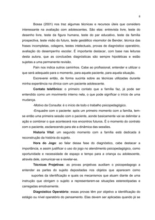 8


        Bossa (2001) nos traz algumas técnicas e recursos úteis que considero
interessante na avaliação com adolescentes. São elas: entrevista livre, teste do
desenho livre, teste da figura humana, teste do par educativo, teste da família
prospectiva, teste visão do futuro, teste gestáltico visomotor de Bender, técnica das
frases incompletas, colagens, testes intelectuais, provas de diagnóstico operatório,
avaliação do desempenho escolar. É importante destacar, com base nas leituras
desta autora, que as conclusões diagnósticas são sempre hipotéticas e estão
sujeitas a uma permanente revisão.
        Pain nos indica outros caminhos. Cabe ao profissional, entender e utilizar o
que será adequado para o momento, para aquele paciente, para aquela situação.
        Escreverei então, de forma sucinta sobre as técnicas utilizadas durante
minha experiência na clínica com um paciente adolescente.
        Contato telefônico: o primeiro contato que a família faz, já pode ser
entendido como um movimento interno nela, o que pode significar o início de uma
mudança.
        -Motivo da Consulta: é o início de todo o trabalho psicopedagógico.
        -Enquadre com o paciente: após um primeiro momento com a família, tem-
se então uma primeira sessão com o paciente, aonde basicamente vai se delimitar a
ação e combinar o que acontecerá nos encontros futuros. É o momento do contrato
com o paciente, esclarecendo para ele a dinâmica das sessões.
        Historia Vital: um segundo momento com a família está dedicada à
reconstrução da história do sujeito.
        Hora do Jogo: ao falar dessa fase do diagnóstico, cabe destacar a
importância, e assim justificar o uso do jogo no atendimento psicopedagógico, como
oportunidade e necessidade de espaço e tempo para a criança ou adolescente,
através dele, comunicar-se e revelar-se.
        Técnicas Projetivas: as provas projetivas auxiliam o psicopedagogo a
entender as partes do sujeito depositadas nos objetos que aparecem como
      suportes da identificação e quais os mecanismos que atuam diante de uma
instrução que obrigam o sujeito a representarem-se situações estereotipadas e
carregadas emotivamente.
        Diagnóstico Operatório: essas provas têm por objetivo a identificação do
estágio ou nível operatório do pensamento. Elas devem ser aplicadas quando já se
 