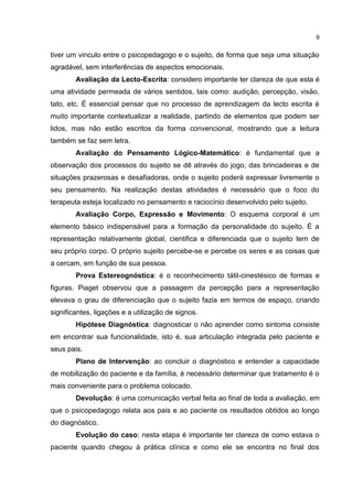 9


tiver um vinculo entre o psicopedagogo e o sujeito, de forma que seja uma situação
agradável, sem interferências de aspectos emocionais.
        Avaliação da Lecto-Escrita: considero importante ter clareza de que esta é
uma atividade permeada de vários sentidos, tais como: audição, percepção, visão,
tato, etc. É essencial pensar que no processo de aprendizagem da lecto escrita é
muito importante contextualizar a realidade, partindo de elementos que podem ser
lidos, mas não estão escritos da forma convencional, mostrando que a leitura
também se faz sem letra.
        Avaliação do Pensamento Lógico-Matemático: é fundamental que a
observação dos processos do sujeito se dê através do jogo, das brincadeiras e de
situações prazerosas e desafiadoras, onde o sujeito poderá expressar livremente o
seu pensamento. Na realização destas atividades é necessário que o foco do
terapeuta esteja localizado no pensamento e raciocínio desenvolvido pelo sujeito.
        Avaliação Corpo, Expressão e Movimento: O esquema corporal é um
elemento básico indispensável para a formação da personalidade do sujeito. É a
representação relativamente global, cientifica e diferenciada que o sujeito tem de
seu próprio corpo. O próprio sujeito percebe-se e percebe os seres e as coisas que
a cercam, em função de sua pessoa.
        Prova Estereognóstica: é o reconhecimento tátil-cinestésico de formas e
figuras. Piaget observou que a passagem da percepção para a representação
elevava o grau de diferenciação que o sujeito fazia em termos de espaço, criando
significantes, ligações e a utilização de signos.
        Hipótese Diagnóstica: diagnosticar o não aprender como sintoma consiste
em encontrar sua funcionalidade, isto é, sua articulação integrada pelo paciente e
seus pais.
        Plano de Intervenção: ao concluir o diagnóstico e entender a capacidade
de mobilização do paciente e da família, é necessário determinar que tratamento é o
mais conveniente para o problema colocado.
        Devolução: é uma comunicação verbal feita ao final de toda a avaliação, em
que o psicopedagogo relata aos pais e ao paciente os resultados obtidos ao longo
do diagnóstico.
        Evolução do caso: nesta etapa é importante ter clareza de como estava o
paciente quando chegou à prática clínica e como ele se encontra no final dos
 