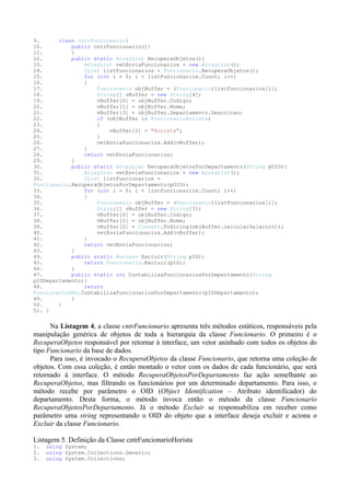 9.      class cntrFuncionario{
10.         public cntrFuncionario(){
11.         }
12.         public static ArrayList RecuperaObjetos(){
13.             ArrayList vetEnviaFuncionarios = new ArrayList();
14.             IList listFuncionarios = Funcionario.RecuperaObjetos();
15.             for (int i = 0; i < listFuncionarios.Count; i++)
16.             {
17.                 Funcionario objBuffer = (Funcionario)listFuncionarios[i];
18.                 String[] vBuffer = new String[4];
19.                 vBuffer[0] = objBuffer.Codigo;
20.                 vBuffer[1] = objBuffer.Nome;
21.                 vBuffer[3] = objBuffer.Departamento.Descricao;
22.                 if (objBuffer is FuncionarioHorista)
23.                 {
24.                     vBuffer[2] = "Horista";
25.                 }
26.                 vetEnviaFuncionarios.Add(vBuffer);
27.             }
28.             return vetEnviaFuncionarios;
29.         }
30.         public static ArrayList RecuperaObjetosPorDepartamento(String pOID){
31.             ArrayList vetEnviaFuncionarios = new ArrayList();
32.             IList listFuncionarios =
Funcionario.RecuperaObjetosPorDepartamento(pOID);
33.             for (int i = 0; i < listFuncionarios.Count; i++)
34.             {
35.                 Funcionario objBuffer = (Funcionario)listFuncionarios[i];
36.                 String[] vBuffer = new String[3];
37.                 vBuffer[0] = objBuffer.Codigo;
38.                 vBuffer[1] = objBuffer.Nome;
39.                 vBuffer[2] = Convert.ToString(objBuffer.calcularSalario());
40.                 vetEnviaFuncionarios.Add(vBuffer);
41.             }
42.             return vetEnviaFuncionarios;
43.         }
44.         public static Boolean Excluir(String pID){
45.             return Funcionario.Excluir(pID);
46.         }
47.         public static int ContabilizaFuncionariosPorDepartamento(String
pIDDepartamento){
48.             return
FuncionarioDAO.ContabilizaFuncionariosPorDepartamento(pIDDepartamento);
49.         }
50.     }
51. }


      Na Listagem 4, a classe cntrFuncionario apresenta três métodos estáticos, responsáveis pela
manipulação genérica de objetos de toda a hierarquia da classe Funcionario. O primeiro é o
RecuperaObjetos responsável por retornar à interface, um vetor aninhado com todos os objetos do
tipo Funcionario da base de dados.
      Para isso, é invocado o RecuperaObjetos da classe Funcionario, que retorna uma coleção de
objetos. Com essa coleção, é então montado o vetor com os dados de cada funcionário, que será
retornado à interface. O método RecuperaObjetosPorDepartamento faz ação semelhante ao
RecuperaObjetos, mas filtrando os funcionários por um determinado departamento. Para isso, o
método recebe por parâmetro o OID (Object Identification – Atributo identificador) do
departamento. Desta forma, o método invoca então o método da classe Funcionario
RecuperaObjetosPorDepartamento. Já o método Excluir se responsabiliza em receber como
parâmetro uma string representando o OID do objeto que a interface deseja excluir e aciona o
Excluir da classe Funcionario.

Listagem 5. Definição da Classe cntrFuncionarioHorista
1.   using System;
2.   using System.Collections.Generic;
3.   using System.Collections;
 