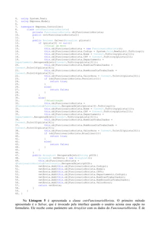 4. using System.Text;
5. using Empresa.Model;
6.
7. namespace Empresa.Controller{
8.      class cntrFuncionarioHorista{
9.          private FuncionarioHorista objFuncionarioHorista;
10.         public cntrFuncionarioHorista(){
11.         }
12.         public Boolean Salvar(ArrayList pLista){
13.             if (pLista[0] == null){
14.                 //Criar um Novo
15.                 this.objFuncionarioHorista = new FuncionarioHorista();
16.                 this.objFuncionarioHorista.Codigo = System.Guid.NewGuid().ToString();
17.                 this.objFuncionarioHorista.Nome = Convert.ToString(pLista[1]);
18.                 this.objFuncionarioHorista.CPF = Convert.ToString(pLista[2]);
19.                 this.objFuncionarioHorista.Departamento =
Departamento.RecuperaObjeto(Convert.ToString(pLista[3]));
20.                 this.objFuncionarioHorista.NumDiasTrabalhados =
Convert.ToInt16(pLista[4]);
21.                 this.objFuncionarioHorista.NumHorasDiaTrabalhado =
Convert.ToInt16(pLista[5]);
22.                 this.objFuncionarioHorista.ValorHora = Convert.ToInt16(pLista[6]);
23.                 if (objFuncionarioHorista.Persistir()){
24.                     return true;
25.                 }
26.                 else{
27.                     return false;
28.                 }
29.             }
30.             else{
31.                 //Atualização
32.                 this.objFuncionarioHorista =
(FuncionarioHorista)Funcionario.RecuperaObjeto(pLista[0].ToString());
33.                 this.objFuncionarioHorista.Nome = Convert.ToString(pLista[1]);
34.                 this.objFuncionarioHorista.CPF = Convert.ToString(pLista[2]);
35.                 this.objFuncionarioHorista.Departamento =
Departamento.RecuperaObjeto(Convert.ToString(pLista[3]));
36.                 this.objFuncionarioHorista.NumDiasTrabalhados =
Convert.ToInt32(pLista[4]);
37.                 this.objFuncionarioHorista.NumHorasDiaTrabalhado =
Convert.ToInt32(pLista[5]);
38.                 this.objFuncionarioHorista.ValorHora = Convert.ToInt32(pLista[6]);
39.                 if (objFuncionarioHorista.Atualizar()){
40.                     return true;
41.                 }
42.                 else{
43.                     return false;
44.                 }
45.             }
46.         }
47.         public ArrayList RecuperaObjeto(String pOID){
48.             ArrayList vetEnvia = new ArrayList();
49.             this.objFuncionarioHorista =
(FuncionarioHorista)Funcionario.RecuperaObjeto(pOID);
50.             vetEnvia.Add(this.objFuncionarioHorista.Codigo);
51.             vetEnvia.Add(this.objFuncionarioHorista.Nome);
52.             vetEnvia.Add(this.objFuncionarioHorista.CPF);
53.             vetEnvia.Add(this.objFuncionarioHorista.Departamento.Codigo);
54.             vetEnvia.Add(this.objFuncionarioHorista.NumDiasTrabalhados);
55.             vetEnvia.Add(this.objFuncionarioHorista.NumHorasDiaTrabalhado);
56.             vetEnvia.Add(this.objFuncionarioHorista.ValorHora);
57.             return vetEnvia;
58.         }
59.     }
60. }


      Na Listagem 5 é apresentada a classe cntrFuncionarioHorista. O primeiro método
apresentado é o Salvar, que é invocado pela interface quando o usuário aciona essa opção no
formulário. Ele recebe como parâmetro um ArrayList com os dados do FuncionarioHorista. É de
 