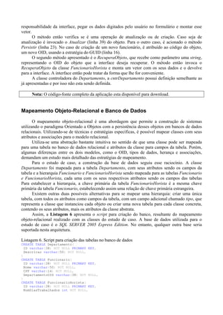 responsabilidade da interface, pegar os dados digitados pelo usuário no formulário e montar esse
vetor.
       O método então verifica se é uma operação de atualização ou de criação. Caso seja de
atualização é invocado o Atualizar (linha 39) do objeto. Para o outro caso, é acionado o método
Persistir (linha 23). No caso de criação de um novo funcionário, é atribuído ao código do objeto,
um novo OID, usando a estratégia do GUID (linha 16).
       O segundo método apresentado é o RecuperaObjeto, que recebe como parâmetro uma string,
representando o OID do objeto que a interface deseja recuperar. O método então invoca o
RecuperaObjeto da classe FuncionarioHorista e monta um vetor com os seus dados e o devolve
para a interface. A interface então pode tratar da forma que lhe for conveniente.
       A classe controladora do Departamento, a cntrDepartamento possui definição semelhante as
já apresentadas e por isso não esta sendo definida.

     Nota: O código-fonte completo da aplicação esta disponível para download.


Mapeamento Objeto-Relacional e Banco de Dados
       O mapeamento objeto-relacional é uma abordagem que permite a construção de sistemas
utilizando o paradigma Orientado a Objetos com a persistência desses objetos em bancos de dados
relacionais. Utilizando-se de técnicas e estratégias específicas, é possível mapear classes com seus
atributos e associações para o modelo relacional.
       Utiliza-se uma abstração bastante intuitiva no sentido de que uma classe pode ser mapeada
para uma tabela no banco de dados relacional e atributos da classe para campos da tabela. Porém,
algumas diferenças entre os dois modelos, como o OID, tipos de dados, herança e associações,
demandam um estudo mais detalhado das estratégias de mapeamento.
       Para o estudo de caso, a construção da base de dados seguiu esse raciocínio. A classe
Departamento foi mapeada para a tabela Departamento, com seus atributos sendo os campos da
tabela e a hierarquia Funcionario e FuncionarioHorista sendo mapeada para as tabelas Funcionario
e FuncionarioHorista, cada uma com os seus respectivos atributos sendo os campos das tabelas
Para estabelecer a hierarquia, a chave primária da tabela FuncionarioHorista é a mesma chave
primária da tabela Funcionario, estabelecendo assim uma relação de chave primária estrangeira.
       Existem outras duas possíveis alternativas para se mapear uma hierarquia: criar uma única
tabela, com todos os atributos como campos da tabela, com um campo adicional chamado tipo, que
representa a classe que instanciou cada objeto ou criar uma nova tabela para cada classe concreta,
contendo os seus atributos, mais os atributos da classe abstrata.
       Assim, a Listagem 6 apresenta o script para criação do banco, resultante do mapeamento
objeto-relacional realizado com as classes do estudo de caso. A base de dados utilizada para o
estudo de caso é o SQL SERVER 2005 Express Edition. No entanto, qualquer outra base seria
suportada nesta arquitetura.

Listagem 6. Script para criação das tabelas no banco de dados
CREATE TABLE Departamento(
  ID varchar(38) NOT NULL PRIMARY KEY,
  Descricao varchar(50) NOT NULL,
)
CREATE TABLE Funcionario(
  ID varchar(38) NOT NULL PRIMARY KEY,
  Nome varchar(50) NOT NULL,
  CPF varchar(14) NOT NULL,
  DepartamentoOID varchar(38) NOT NULL,
)
CREATE TABLE FuncionarioHorista(
  ID varchar(38) NOT NULL PRIMARY KEY,
  NumDiasTrabalhados int NOT NULL,
 