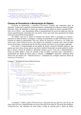 NumHorasDiaTrabalhado int NOT NULL,
 ValorHora int NOT NULL,
)
ALTER TABLE Funcionario ADD CONSTRAINT fk_DPTOOID
   FOREIGN KEY(DepartamentoOID) REFERENCES Departamento(ID)
ALTER TABLE FuncionarioHorista ADD CONSTRAINT fk_DPTOOID
   FOREIGN KEY(ID) REFERENCES Funcionario(ID)



Classes de Persistência e Manipulação de Objetos
      Conforme já apresentado, o namespace Persistence constitui uma importante parte da
aplicação. A parte que é responsável pela persistência e manipulação dos objetos no banco de dados
relacional. Neste são definidas as classes que representam um padrão de projeto chamado DAO –
Data Access Object – que, basicamente, define o encapsulamento do acesso aos dados por meio de
classes especificamente construídas para essa tarefa. Assim, para cada classe persistente do modelo
existe uma classe DAO correspondente.
      No entanto, antes de se utilizar os métodos das classes DAO, é necessário se conectar e
autenticar no banco de dados e configurar o catálogo correspondente no SQL SERVER que possui a
estrutura de tabelas já apresentadas. Para isso, dentro do namespace Persistence, foi criada uma
classe com o nome FabricaConexao, com objetivo de centralizar a conexão com a base de dados
em um único lugar e certificando que ela será feita somente uma única vez ao carregar a aplicação.
      Essa classe é a implementação de um padrão de projeto criacional chamado Singleton, que
garante que uma classe possua apenas uma única instância fornecendo um ponto global de acesso
para a mesma, através de atributos e definições estáticas (static). Com isso é disponibilizado à
classe um ponto global e único de conexão à base de dados, necessário para a persistência e
manipulação dos objetos de forma eficaz e eficiente. A Listagem 7 apresenta a definição dessa
classe (crie um arquivo CS - FabricaConexao.cs - semelhante aos exemplos anteriores dentro do
namespace Persistence).

Listagem 7. Definição da Classe FabricaConexao
1. using System;
2. using System.Collections.Generic;
3. using System.Text;
4. using System.Data.SqlClient;
5.
6. namespace Empresa.Persistence{
7.      public class FabricaConexao{
8.          private String stringconnection = "Data Source=NOTEBK-DAIBERTSQLEXPRESS;
Initial Catalog=Empresa;Integrated Security=SSPI;MultipleActiveResultSets=True";
9.          private static SqlConnection objConexao = null;
10.
11.         public FabricaConexao(){
12.             objConexao = new SqlConnection();
13.             objConexao.ConnectionString = stringconnection;
14.             objConexao.Open();
15.         }
16.         public static SqlConnection getConexao(){
17.             if (objConexao == null){
18.                 new FabricaConexao();
19.             }
20.             return objConexao;
21.         }
22.         public static void fecharConexao(){
23.             objConexao.Close();
24.         }
25.     }
26. }


      A Listagem 7, define a classe FabricaConexao. Esta classe faz uso, para este caso de uso, da
classe SqlConnection, disponibilizada em System.Data.SqlClient (linha 4). Ela possui dois atributos:
stringconnection, que armazena em uma string a string de conexão para o banco de dados,
 