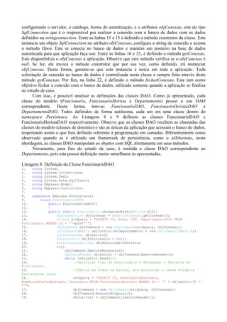configurando o servidor, o catálogo, forma de autenticação, e o atributos objConexao, este do tipo
SqlConnection que é o responsável por realizar a conexão com o banco de dados com os dados
definidos na stringconnection. Entre as linhas 11 e 15 é definido o método construtor da classe. Este
instancia um objeto SqlConnection no atributo objConexao, configura a string de conexão e aciona
o método Open. Este se conecta no banco de dados e mantém um ponteiro na base de dados
autenticada para que aplicação faça uso. Entre as linhas 16 e 21, é definido o método getConexao.
Este disponibiliza o objConexao à aplicação. Observe que este método verifica se o objConexao é
null. Se for, ele invoca o método construtor que por sua vez, como definido, irá instanciar
objConexao. Desta forma, garante-se que esta instancia é única em toda a aplicação. Toda
solicitação de conexão ao banco de dados é centralizada nesta classe a sempre feita através deste
método getConexao. Por fim, na linha 22, é definido o método fecharConexao. Este tem como
objetivo fechar a conexão com o banco de dados, utilizada somente quando a aplicação se finaliza
no estudo de caso.
       Com isso, é possível analisar as definições das classes DAO. Como já apresentado, cada
classe do modelo (Funcionario, FuncionarioHorista e Departamento) possui o seu DAO
correspondente. Desta forma, tem-se: FuncionarioDAO, FuncionarioHoristaDAO e
DepartamentoDAO. Todos definidos de forma autônoma, cada um em uma classe dentro do
namespace Persistence. As Listagens 8 e 9 definem as classes FuncionarioDAO e
FuncionarioHoristaDAO respectivamente. Observe que as classes DAO recebem as chamadas das
classes do modelo (classes de domínio) e são as únicas da aplicação que acessam o banco de dados,
respeitando assim o que fora definido referente à programação em camadas. Diferentemente como
observado quando se é utilizado um framework de persistência, como o nHibernate, nesta
abordagem, as classes DAO manipulam os objetos com SQL diretamente em seus métodos.
       Novamente, para fins do estudo de caso, é omitida a classe DAO correspondente ao
Departamento, pois esta possui definição muito semelhante às apresentadas.

Listagem 8. Definição da Classe FuncionarioDAO
1.   using System;
2.   using System.Collections;
3.   using System.Text;
4.   using System.Data.SqlClient;
5.   using Empresa.Model;
6.   using Empresa.Controller;
7.
8.   namespace Empresa.Persistence{
9.       class FuncionarioDAO{
10.          public FuncionarioDAO(){
11.          }
12.          public static Funcionario recuperaObjeto(String pID){
13.               SqlConnection objConexao = FabricaConexao.getConexao();
14.               String strQuery = "SELECT ID, Nome, CPF, DepartamentoOID FROM
Funcionario WHERE ID = '"+pID+"'";
15.               SqlCommand objCommand = new SqlCommand(strQuery, objConexao);
16.               cntrDepartamento objControllerDepartamento = new cntrDepartamento();
17.               SqlDataReader objLeitor2;
18.               Funcionario objFuncionario = null;
19.               FuncionarioHorista objFuncionarioHorista;
20.               try{
21.                   objCommand.ExecuteNonQuery();
22.                    SqlDataReader objLeitor = objCommand.ExecuteReader();
23.                    while (objLeitor.Read()){
24.                        //Verificar Tipo do Funcionário e Recuperar o Restante do
Funcionário
25.                        //Tentar em Todos os Filhos, até encontrar a Chave Primária
Estrangeira Igual
26.                        strQuery = "SELECT ID, NumDiasTrabalhados,
NumHorasDiaTrabalhado, ValorHora FROM FuncionarioHorista WHERE ID = '" + objLeitor[0] +
"'";
27.                        objCommand = new SqlCommand(strQuery, objConexao);
28.                        objCommand.ExecuteNonQuery();
29.                        objLeitor2 = objCommand.ExecuteReader();
 