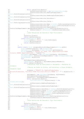 30.                        while (objLeitor2.Read()){
31.                            objFuncionarioHorista = new FuncionarioHorista();
32.                            objFuncionarioHorista.NumDiasTrabalhados =
Convert.ToInt32(objLeitor2[1]);
33.                            objFuncionarioHorista.NumHorasDiaTrabalhado =
Convert.ToInt32(objLeitor2[2]);
34.                            objFuncionarioHorista.ValorHora =
Convert.ToInt32(objLeitor2[3]);
35.                            objFuncionarioHorista.Codigo =
Convert.ToString(objLeitor[0]);
36.                            objFuncionarioHorista.Nome = Convert.ToString(objLeitor[1]);
37.                            objFuncionarioHorista.CPF = Convert.ToString(objLeitor[2]);
38.                            objFuncionarioHorista.Departamento =
objControllerDepartamento.RecuperaObjetoObjeto(Convert.ToString(objLeitor[3]));
39.                            objFuncionario = (Funcionario)objFuncionarioHorista;
40.                        }
41.                        //Fim Tentativas de Descobrir Tipo Funcionário
42.                   }
43.                   objLeitor.Close();
44.                    return objFuncionario;
45.              }catch (SqlException err){
46.                    String strErro = "Erro: " + err.ToString();
47.                   Console.Write(strErro);
48.                   return objFuncionario;
49.              }
50.          }
51.          public static IList recuperaObjetosPorDepartamento(String pOID){
52.               IList listFuncionarios = new ArrayList();
53.               SqlConnection objConexao = FabricaConexao.getConexao();
54.               String strQuery = "SELECT ID, Nome, CPF, DepartamentoOID FROM
Funcionario WHERE DepartamentoOID = '"+pOID+"'";
55.               SqlCommand objCommand = new SqlCommand(strQuery, objConexao);
56.               cntrDepartamento objControllerDepartamento = new cntrDepartamento();
57.               SqlDataReader objLeitor2;
58.               try{
59.                   objCommand.ExecuteNonQuery();
60.                   SqlDataReader objLeitor = objCommand.ExecuteReader();
61.                   while (objLeitor.Read()){
62.                        //Verificar Tipo do Funcionário e Recuperar o Restante do
Funcionário
63.                        //Tentar em Todos os Filhos, até encontrar a Chave Primária
Estrangeira Igual
64.                        strQuery = "SELECT ID, NumDiasTrabalhados,
NumHorasDiaTrabalhado, ValorHora FROM FuncionarioHorista WHERE ID = '" + objLeitor[0] +
"'";
65.                        objCommand = new SqlCommand(strQuery, objConexao);
66.                        objCommand.ExecuteNonQuery();
67.                        objLeitor2 = objCommand.ExecuteReader();
68.                        while (objLeitor2.Read()){
69.                            FuncionarioHorista objFuncionario = new
FuncionarioHorista();
70.                            objFuncionario.NumDiasTrabalhados =
Convert.ToInt32(objLeitor2[1]);
71.                            objFuncionario.NumHorasDiaTrabalhado =
Convert.ToInt32(objLeitor2[2]);
72.                            objFuncionario.ValorHora = Convert.ToInt32(objLeitor2[3]);
73.                            objFuncionario.Codigo = Convert.ToString(objLeitor[0]);
74.                            objFuncionario.Nome = Convert.ToString(objLeitor[1]);
75.                            objFuncionario.CPF = Convert.ToString(objLeitor[2]);
76.                            objFuncionario.Departamento =
objControllerDepartamento.RecuperaObjetoObjeto(Convert.ToString(objLeitor[3]));
77.                            listFuncionarios.Add(objFuncionario);
78.                        }
79.                        //Fim Tentativas de Descobrir Tipo Funcionário
80.                   }
81.                   objLeitor.Close();
82.                    return listFuncionarios;
83.              }catch (SqlException err){
84.                    String strErro = "Erro: " + err.ToString();
85.                    Console.Write(strErro);
 