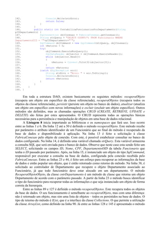 142.                  Console.Write(strErro);
143.                  return false;
144.             }
145.         }
146.         public static int ContabilizaFuncionariosPorDepartamento(String
pIDDepartamento) {
147.             SqlConnection objConexao = FabricaConexao.getConexao();
148.             String strQuery = "SELECT COUNT(*) FROM Funcionario WHERE
DepartamentoOID = '"+pIDDepartamento+"'";
149.             SqlCommand objCommand = new SqlCommand(strQuery, objConexao);
150.             int vRetorno = 0;
151.             try{
152.                 objCommand.ExecuteNonQuery();
153.                  SqlDataReader objLeitor = objCommand.ExecuteReader();
154.                  while (objLeitor.Read())
155.                 {
156.                      vRetorno = Convert.ToInt32(objLeitor[0]);
157.                 }
158.                  return vRetorno;
159.             }catch (SqlException err){
160.                  String strErro = "Erro: " + err.ToString();
161.                 Console.Write(strErro);
162.                 return vRetorno;
163.             }
164.         }
165.     }
166. }


       Em toda a estrutura DAO, existem basicamente os seguintes métodos: recuperaObjeto
(recupera um objeto em específico da classe referenciada), recuperaObjetos (recupera todos os
objetos da classe referenciada), persistir (persiste um objeto no banco de dados), atualizar (atualiza
um objeto em específico com novas informações) e excluir (excluir um objeto especifico). Outros
métodos são definidos, mas as chamadas operações CRUD (CREATE, RETRIEVE, UPDATE e
DELETE) são feitas por estes apresentados. O CRUD representa todas as operações básicas
necessárias para a persistência e manipulação de objetos em uma base de dados relacional.
       A Listagem 8 inicia importando as bibliotecas e os namespaces que fará uso. Isso ocorre
entre as linhas 1 e 6. Da linha 12 até a 50 é definido o método recuperaObjeto. Este método recebe
por parâmetro o atributo identificador de um Funcionário que ao final do método é recuperado da
base de dados e disponibilizado à aplicação. Na linha 13 é feito a solicitação à classe
FabricaConexao pelo objeto de conexão. Com este, é possível estabelecer consultar no banco de
dados configurado. Na linha 14, é definida uma variável chamada strQuery. Esta variável armazena
a consulta SQL que será enviada para o banco de dados. Observe que neste caso esta sendo feito um
SELECT, solicitando os campos ID, Nome, CPF, DepartamentoOID da tabela Funcionario que
tenha o ID passado por parâmetro. Após, na linha 15, é instanciado um objeto do tipo SqlCommand,
responsável por executar a consulta na base de dados, configurada pela conexão recebida pelo
FabricaConexao. Entre as linhas 23 e 44, é feito um esforço para recuperar as informações da base
de dados e então popular um objeto, que é então retornado como retorno do método. Na linha 38, é
solicitado ao controlador de Departamento que recupere o objeto Departamento associado ao
Funcionário, já que todo funcionário deve estar alocado em um departamento. O método
RecuperaObjetoObjeto, da classe cntrDepartamento é um método de classe que retorna um objeto
Departamento de acordo com o parâmetro passado. A partir da linha 23 o método busca identificar
o tipo do funcionário para recuperar todas as informações e que seja instanciado um objeto de forma
correta da hierarquia.
       Entre as linhas 89 e 127 é definido o método recuperaObjetos. Este recupera todos os objetos
da base de dados. O seu funcionamento é semelhante ao recuperaObjeto, mas com uma diferença:
não é retornado um objeto, mas sim uma lista de objetos – todos os persistidos na base de dados. O
tipo de retorno do método é IList, que é a interface da classe Collections. O que permite a utilização
da classe ArrayList, como definido na linha 90. Já entre as linhas 128 e 145 é apresentado o método
 