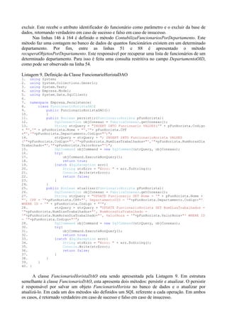 excluir. Este recebe o atributo identificador do funcionário como parâmetro e o excluir da base de
dados, retornando verdadeiro em caso de sucesso e falso em caso de insucesso.
      Nas linhas 146 à 164 é definido o método ContabilizaFuncionariosPorDepartamento. Este
método faz uma contagem no banco de dados de quantos funcionários existem em um determinado
departamento. Por fim, entre as linhas 51 e 88 é apresentado o método
recuperaObjetosPorDepartamento. Este responsável por recuperar uma lista de funcionários de um
determinado departamento. Para isso é feita uma consulta restritiva no campo DepartamentoOID,
como pode ser observado na linha 54.

Listagem 9. Definição da Classe FuncionarioHoristaDAO
1. using System;
2. using System.Collections.Generic;
3. using System.Text;
4. using Empresa.Model;
5. using System.Data.SqlClient;
6.
7. namespace Empresa.Persistence{
8.      class FuncionarioHoristaDAO{
9.          public FuncionarioHoristaDAO(){
10.         }
11.         public Boolean persistir(FuncionarioHorista pFunHorista){
12.             SqlConnection objConexao = FabricaConexao.getConexao();
13.             String strQuery = "INSERT INTO Funcionario VALUES('" + pFunHorista.Codigo
+ "','" + pFunHorista.Nome + "','"+ pFunHorista.CPF
+"','"+pFunHorista.Departamento.Codigo+"')";
14.             strQuery = strQuery + "; INSERT INTO FuncionarioHorista VALUES
('"+pFunHorista.Codigo+"','"+pFunHorista.NumDiasTrabalhados+"','"+pFunHorista.NumHorasDia
Trabalhado+"','"+pFunHorista.ValorHora+"')";
15.             SqlCommand objCommand = new SqlCommand(strQuery, objConexao);
16.             try{
17.                 objCommand.ExecuteNonQuery();
18.                 return true;
19.             }catch (SqlException err){
20.                 String strErro = "Erro: " + err.ToString();
21.                 Console.Write(strErro);
22.                 return false;
23.             }
24.         }
25.         public Boolean atualizar(FuncionarioHorista pFunHorista){
26.             SqlConnection objConexao = FabricaConexao.getConexao();
27.             String strQuery = "UPDATE Funcionario SET Nome = '" + pFunHorista.Nome +
"', CPF = '"+pFunHorista.CPF+"', DepartamentoOID = '"+pFunHorista.Departamento.Codigo+"'
WHERE ID = '" + pFunHorista.Codigo + "'";
28.             strQuery = strQuery + "UPDATE FuncionarioHorista SET NumDiasTrabalhados =
'"+pFunHorista.NumDiasTrabalhados+"', NumHorasDiaTrabalhado =
'"+pFunHorista.NumHorasDiaTrabalhado+"', ValorHora = '"+pFunHorista.ValorHora+"' WHERE ID
= '"+pFunHorista.Codigo+"'";
28.             SqlCommand objCommand = new SqlCommand(strQuery, objConexao);
30.             try{
31.                 objCommand.ExecuteNonQuery();
32.                  return true;
33.             }catch (SqlException err){
34.                  String strErro = "Erro: " + err.ToString();
35.                  Console.Write(strErro);
36.                  return false;
37.             }
38.         }
39.     }
40. }


      A classe FuncionarioHoristaDAO esta sendo apresentada pela Listagem 9. Em estrutura
semelhante à classe FuncionarioDAO, esta apresenta dois métodos: persistir e atualizar. O persistir
é responsável por salvar um objeto FuncionarioHorista no banco de dados e o atualizar por
atualizá-lo. Em cada um dos métodos são definidos um SQL referente a cada operação. Em ambos
os casos, é retornado verdadeiro em caso de sucesso e falso em caso de insucesso.
 