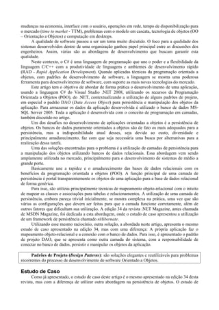 mudanças na economia, interface com o usuário, operações em rede, tempo de disponibilização para
o mercado (time to market - TTM), problemas com o modelo em cascata, tecnologia de objetos (OO
– Orientação a Objetos) e computação em desktops.
      A qualidade de software passou a ser um tema muito discutido. O foco para a qualidade dos
sistemas desenvolvidos dentro de uma organização ganhou papel principal entre as discussões dos
engenheiros. Assim, várias são as abordagens de desenvolvimento que buscam garantir esta
qualidade.
      Neste contexto, o C# é uma linguagem de programação que une o poder e a flexibilidade da
linguagem C/C++ com a produtividade de linguagens e ambientes de desenvolvimento rápido
(RAD - Rapid Application Development). Quando aplicadas técnicas da programação orientada a
objetos, com padrões de desenvolvimento de software, a linguagem se mostra uma poderosa
ferramenta para desenvolvimento de software, com suporte as mais novas tecnologias do mercado.
      Este artigo tem o objetivo de abordar de forma prática o desenvolvimento de uma aplicação,
usando a linguagem C# do Visual Studio .NET 2008, utilizando os recursos da Programação
Orientada a Objetos (POO), do .NET, contextualizando a utilização de alguns padrões de projeto,
em especial o padrão DAO (Data Access Object) para persistência e manipulação dos objetos da
aplicação. Para armazenar os dados da aplicação desenvolvida é utilizado o banco de dados MS-
SQL Server 2005. Toda a aplicação é desenvolvida com o conceito de programação em camadas,
também discutido no artigo.
      Um dos desafios no desenvolvimento de aplicações orientadas a objetos é a persistência de
objetos. Os bancos de dados puramente orientados a objetos são de fato os mais adequados para a
persistência, mas a indisponibilidade atual desses, seja devido ao custo, diversidade e
principalmente amadurecimento, faz com que seja necessária uma busca por alternativas para a
realização dessa tarefa.
      Uma das soluções encontradas para o problema é a utilização de camadas de persistência para
a manipulação dos objetos utilizando bancos de dados relacionais. Essa abordagem vem sendo
amplamente utilizada no mercado, principalmente para o desenvolvimento de sistemas de médio a
grande porte.
      Basicamente une a rapidez e o amadurecimento das bases de dados relacionais com os
benefícios da programação orientada a objetos (POO). A função principal de uma camada de
persistência é portal transparentemente os objetos de uma aplicação para a base de dados relacional
de forma genérica.
      Para isso, são utilizas principalmente técnicas de mapeamento objeto-relacional com o intuito
de mapear as classes e associações para tabelas e relacionamentos. A utilização de uma camada de
persistência, embora pareça trivial inicialmente, se mostra complexa na prática, uma vez que são
várias as configurações que devem ser feitas para que a camada funcione corretamente, além de
outros fatores que dificultam sua utilização. A edição 34 da revista .NET Magazine, antes chamada
de MSDN Magazine, foi dedicada a esta abordagem, onde o estudo de caso apresentou a utilização
de um framework de persistência chamado nHibernate.
      Utilizando esse mesmo raciocínio, outra solução, a abordada neste artigo, apresenta o mesmo
estudo de caso apresentado na edição 34, mas com uma diferença: A própria aplicação faz o
mapeamento objeto-relacional e a conexão com o banco de dados. Para isso, é apresentado o padrão
de projeto DAO, que se apresenta como outra camada do sistema, com a responsabilidade de
conectar no banco de dados, persistir e manipular os objetos da aplicação.

      Padrões de Projeto (Design Patterns): são soluções elegantes e reutilizáveis para problemas
recorrentes do processo de desenvolvimento de software Orientado a Objetos.

Estudo de Caso
      Como já apresentado, o estudo de caso deste artigo é o mesmo apresentado na edição 34 desta
revista, mas com a diferença de utilizar outra abordagem na persistência de objetos. O estudo de
 
