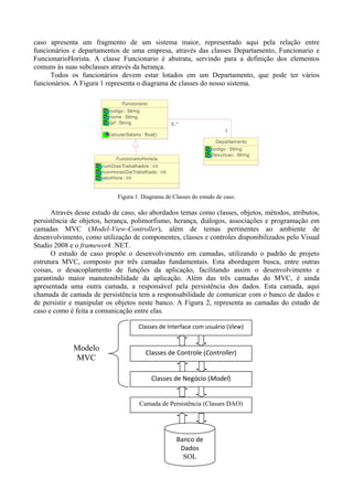 caso apresenta um fragmento de um sistema maior, representado aqui pela relação entre
funcionários e departamentos de uma empresa, através das classes Departamento, Funcionario e
FuncionarioHorista. A classe Funcionario é abstrata, servindo para a definição dos elementos
comuns às suas subclasses através da herança.
      Todos os funcionários devem estar lotados em um Departamento, que pode ter vários
funcionários. A Figura 1 representa o diagrama de classes do nosso sistema.

                                Funcionario
                          codigo : String
                          nome : String
                          cpf : String                0..*
                                                                          1
                          calcularSalario : float()
                                                                      Departamento
                                                                    codigo : String
                                                                    Descricao : String
                             FuncionarioHorista
                       numDiasTrabalhados : int
                       numHorasDiaTrabalhado : int
                       valorHora : int



                              Figura 1. Diagrama de Classes do estudo de caso.

      Através desse estudo de caso, são abordados temas como classes, objetos, métodos, atributos,
persistência de objetos, herança, polimorfismo, herança, diálogos, associações e programação em
camadas MVC (Model-View-Controller), além de temas pertinentes ao ambiente de
desenvolvimento, como utilização de componentes, classes e controles disponibilizados pelo Visual
Studio 2008 e o framework .NET.
      O estudo de caso propõe o desenvolvimento em camadas, utilizando o padrão de projeto
estrutura MVC, composto por três camadas fundamentais. Esta abordagem busca, entre outras
coisas, o desacoplamento de funções da aplicação, facilitando assim o desenvolvimento e
garantindo maior manutenibilidade da aplicação. Além das três camadas do MVC, é ainda
apresentada uma outra camada, a responsável pela persistência dos dados. Esta camada, aqui
chamada de camada de persistência tem a responsabilidade de comunicar com o banco de dados e
de persistir e manipular os objetos neste banco. A Figura 2, representa as camadas do estudo de
caso e como é feita a comunicação entre elas.

                                         Classes de Interface com usuário (View) 


             Modelo
                                             Classes de Controle (Controller) 
             MVC

                                                Classes de Negócio (Model)  


                                         Camada de Persistência (Classes DAO)




                                                        Banco de 
                                                         Dados
                                                          SQL
 