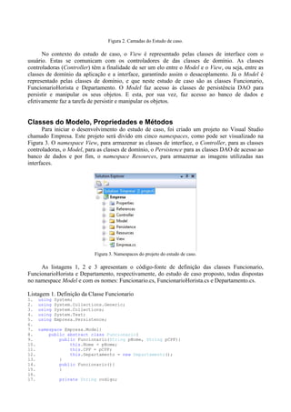 Figura 2. Camadas do Estudo de caso.

      No contexto do estudo de caso, o View é representado pelas classes de interface com o
usuário. Estas se comunicam com os controladores de das classes de domínio. As classes
controladoras (Controller) têm a finalidade de ser um elo entre o Model e o View, ou seja, entre as
classes de domínio da aplicação e a interface, garantindo assim o desacoplamento. Já o Model é
representado pelas classes de domínio, e que neste estudo de caso são as classes Funcionario,
FuncionarioHorista e Departamento. O Model faz acesso às classes de persistência DAO para
persistir e manipular os seus objetos. E esta, por sua vez, faz acesso ao banco de dados e
efetivamente faz a tarefa de persistir e manipular os objetos.


Classes do Modelo, Propriedades e Métodos
      Para iniciar o desenvolvimento do estudo de caso, foi criado um projeto no Visual Studio
chamado Empresa. Este projeto será divido em cinco namespaces, como pode ser visualizado na
Figura 3. O namespace View, para armazenar as classes de interface, o Controller, para as classes
controladoras, o Model, para as classes de domínio, o Persistence para as classes DAO de acesso ao
banco de dados e por fim, o namespace Resources, para armazenar as imagens utilizadas nas
interfaces.




                             Figura 3. Namespaces do projeto do estudo de caso.

     As listagens 1, 2 e 3 apresentam o código-fonte de definição das classes Funcionario,
FuncionarioHorista e Departamento, respectivamente, do estudo de caso proposto, todas dispostas
no namespace Model e com os nomes: Funcionario.cs, FuncionarioHorista.cs e Departamento.cs.

Listagem 1. Definição da Classe Funcionario
1.    using   System;
2.    using   System.Collections.Generic;
3.    using   System.Collections;
4.    using   System.Text;
5.    using   Empresa.Persistence;
6.
7.    namespace Empresa.Model{
8.        public abstract class Funcionario{
9.            public Funcionario(String pNome, String pCPF){
10.               this.Nome = pNome;
11.               this.CPF = pCPF;
12.               this.Departamento = new Departamento();
13.           }
14.           public Funcionario(){
15.           }
16.
17.             private String codigo;
 