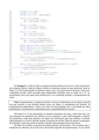 18.         private String nome;
19.         private String cpf;
20.         private Departamento departamento;
21.
22.         public String Codigo{
23.             get { return this.codigo; }
24.             set { this.codigo = value; }
25.         }
26.         public String Nome{
27.             get { return this.nome; }
28.             set { this.nome = value; }
29.         }
30.         public String CPF{
31.             get { return this.cpf; }
32.             set { this.cpf = value; }
33.         }
34.         public Departamento Departamento{
35.             get { return this.departamento; }
36.             set { this.departamento = value; }
37.         }
38.         public abstract float calcularSalario();
39.         public abstract Boolean Persistir();
40.         public abstract Boolean Atualizar();
41.         public static Funcionario RecuperaObjeto(String pID){
42.             Funcionario objFuncionario = FuncionarioDAO.recuperaObjeto(pID);
43.             return objFuncionario;
44.         }
45.         public static IList RecuperaObjetos(){
46.             IList listFuncionarios = FuncionarioDAO.recuperaObjetos();
47.             return listFuncionarios;
48.         }
49.         public static IList RecuperaObjetosPorDepartamento(String pOID){
50.             IList listFuncionarios =
FuncionarioDAO.recuperaObjetosPorDepartamento(pOID);
51.             return listFuncionarios;
52.         }
53.         public static Boolean Excluir(String pID){
54.             return FuncionarioDAO.excluir(pID);
55.         }
56.     }
57. }



       Na Listagem 1, a linha 8 exibe a assinatura da classe abstrata Funcionario. Ela é abstrata por
não instanciar objetos, tendo por objetivo definir os elementos comuns às suas subclasses. Entre as
linhas 17 e 20 são apresentados os atributos codigo, nome, cpf e departamento da classe. Todos com
visibilidade privada, sendo acessados pelas propriedades definidas entre as linhas 22 e 37. As
propriedades, nesse caso, agem como métodos gets e sets, mantendo, portanto, o encapsulamento da
classe.

      Nota: Encapsulamento é a prática de limitar o acesso às informações de um objeto, fazendo
com que somente os seus métodos tenham acesso aos dados e à manipulação dos atributos. O
encapsulamento disponibiliza o objeto com toda sua funcionalidade sem a necessidade de saber
internamente o funcionamento, aumentando assim a manutenibilidade do sistema.

      Das linhas 9 a 15 são apresentados os métodos construtores da classe, onde temos dois: um
com passagem de parâmetros dos atributos na sua construção e outro sobrecarregando o anterior
sem parâmetros, usado para instanciar um objeto sem informações para seus atributos. O método
sobrecarregado (overload) é definido quando a assinatura do mesmo, difere do anterior na passagem
de parâmetros. Uma classe pode ter quantos métodos sobrecarregados forem necessários.
      Na linha 38 é exibido a assinatura do método abstrato calcularSalario. Ele é abstrato, pois é
redefinido nas subclasses, de acordo com a necessidade específica de implementação. A isso é dado
 
