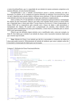 o nome de polimorfismo, que é a capacidade de um método de mesma assinatura comportar-se de
maneira diferente, em uma mesma hierarquia.
      Exemplificando o uso, o método calcularSalario possui a mesma assinatura em toda a
hierarquia, no entanto, ele se comporta de maneira diferente na subclasse FuncionaoHorista, uma
vez que o algoritmo para calcular salário é diferente nessa subclasse. O fato do método ser definido
como abstrato (abstract) em sua assinatura, obriga suas subclasses a implementá-lo.
      Entre as linhas 39 e 55 são definidos os métodos responsáveis pela persistência e manipulação
dos objetos do tipo Funcionario. Observe que todos esses métodos fazem acesso às classes DAO,
que é importado para a classe pela linha 5 (using Empresa.Persistence). Como já apresentado, as
classes DAO são as responsáveis pela conexão com o banco de dados e pela persistência e
manipulação dos objetos. De acordo com a programação em camadas, estes métodos serão
chamados pelos controladores da classe para finalmente, a classe fazer as chamadas para as classes
DAO como apresentado acima.
      Observe que são definidos algum métodos com o modificador static, como por exemplo, na
linha 45. Este indica que o método é um método de classe e não é necessário instanciar objeto para
que o mesmo seja invocado.

      Nota: Método de Classe é um método que não há a necessidade se instanciar um objeto da
classe para poder acessá-lo. Diferentemente do método de instância, que como o próprio nome diz,
é necessário a instanciação do objeto para sua invocação.


Listagem 2. Definição da Classe FuncionarioHorista
1. using System;
2. using System.Collections.Generic;
3. using System.Collections;
4. using System.Text;
5. using Empresa.Persistence;
6.
7. namespace Empresa.Model{
8.      class FuncionarioHorista : Funcionario{
9.          public FuncionarioHorista(String pNome, String pCPF, int pValorHora, int
pNumDiasTrabalhado, int pNumHorasTrabalhada)
10.             : base(pNome, pCPF){
11.             this.valorHora = pValorHora;
12.             this.numHorasDiaTrabalhado = pNumHorasTrabalhada;
13.             this.numDiasTrabalhados = pNumDiasTrabalhado;
14.         }
15.         public FuncionarioHorista(){
16.         }
17.
18.         private int numDiasTrabalhados;
19.         private int numHorasDiaTrabalhado;
20.         private int valorHora;
21.
22.         public int NumDiasTrabalhados{
23.             get { return this.numDiasTrabalhados; }
24.             set { this.numDiasTrabalhados = value; }
25.         }
26.         public int NumHorasDiaTrabalhado{
27.             get { return this.numHorasDiaTrabalhado; }
28.             set { this.numHorasDiaTrabalhado = value; }
29.         }
30.         public int ValorHora{
31.             get { return this.valorHora; }
32.             set { this.valorHora = value; }
33.         }
34.
35.         public override float calcularSalario(){
36.             return this.valorHora * this.numHorasDiaTrabalhado *
this.numDiasTrabalhados;
37.         }
 
