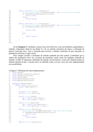 38.            public override Boolean Persistir(){
39.                FuncionarioHoristaDAO objFunHoristaDAO = new FuncionarioHoristaDAO();
40.                if (objFunHoristaDAO.persistir(this)){
41.                     return true;
42.                }else{
43.                     return false;
44.                }
45.            }
46.            public override Boolean Atualizar(){
47.                FuncionarioHoristaDAO objFunHoristaDAO = new FuncionarioHoristaDAO();
48.                if (objFunHoristaDAO.atualizar(this))
49.                {
50.                     return true;
51.                }
52.                else
53.                {
54.                     return false;
55.                }
56.            }
57.      }
58. }


      Já na Listagem 2, é definida a classe FuncionarioHorista, com seus atributos, propriedades e
métodos. Importante observar nas linhas 8 e 16, no método construtor da classe, a utilização da
palavra reservada base. Essa é utilizada para invocar o método construtor do pai, passando os
parâmetros referentes à super classe.
      Deve sempre suceder a assinatura do método separado por dois pontos. Lembrando que a
ordem dos parâmetros deve ser a mesma da assinatura, assim como em qualquer chamada de
método. A linha 35 apresenta a definição do método calcularSalario. Como esse método remete ao
método abstrato do pai, o mesmo deve ser definido como override. Esse sim com implementação
em sua definição.


Listagem 3. Definição da Classe Departamento
1.    using   System;
2.    using   System.Collections.Generic;
3.    using   System.Collections;
4.    using   System.Text;
5.    using   System.Windows.Forms;
6.    using   Empresa.Persistence;
7.
8.    namespace Empresa.Model{
9.        public class Departamento{
10.           public Departamento(){
11.           }
12.
13.             private String codigo;
14.             private String descricao;
15.
16.            public String Codigo{
17.                get { return this.codigo; }
18.                set { this.codigo = value; }
19.            }
20.            public String Descricao{
21.                get { return this.descricao; }
22.                set { this.descricao = value; }
23.            }
24.            public Boolean Persistir(){
25.                DepartamentoDAO objDepartamentoDAO = new DepartamentoDAO();
26.                if (objDepartamentoDAO.persistir(this)){
27.                    return true;
28.                }else{
29.                    return false;
30.                }
31.            }
32.            public Boolean Atualizar(){
 